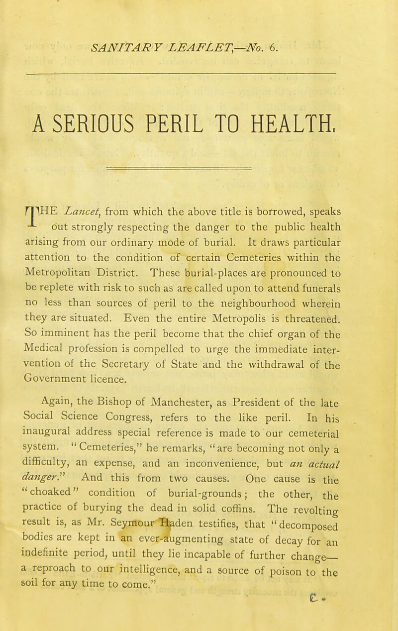 SANITARY LEAFLET,—No. 6. A SERIOUS PERIL TO HEALTH, ri^HE Lancet, from which the above title is borrowed, speaks out strongly respecting the danger to the public health arising from our ordinary mode of burial. It draws particular attention to the condition of certain Cemeteries within the Metropolitan District. These burial-places are pronounced to be replete with risk to such as are called upon to attend funerals no less than sources of peril to the neighbourhood wherein they are situated. Even the entire Metropolis is threatened. So imminent has the peril become that the chief organ of the Medical profession is compelled to urge the immediate inter- vention of the Secretary of State and the withdrawal of the Government licence. Again, the Bishop of Manchester, as President of the late Social Science Congress, refers to the like peril. In his inaugural address special reference is made to our cemeterial system.  Cemeteries, he remarks, are becoming not only a difficulty, an expense, and an inconvenience, but an actual danger. And this from two causes. One cause is the  choaked condition of burial-grounds; the other, the practice of burying the dead in solid coffins. The revolting result is, as Mr. Seymour B^den testifies, that  decomposed bodies are kept in an ever-augmenting state of decay for an indefinite period, until they lie incapable of further change— a reproach to our intelligence, and a source of poison to the soil for any time to come.