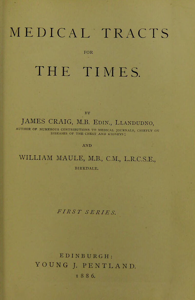 FOR THE TIMES. JAMES CRAIG, M.B. Edin., Llandudno, AUTHOR OF NUMEROUS CONTRIBUTIONS TO MEDICAL JOURNALS, CHIEFLY ON DISEASES OF THE CHEST AND KIDNEYS J AND WILLIAM MAULE, M.B, CM, L.R.C.S.E, B1RKDALE. FIRST SERIES. EDINBURGH: YOUNG J. PENTLAND. 1886.