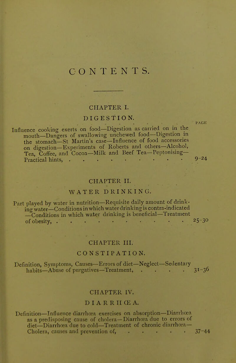 CONTENTS. CHAPTER I. DIGESTION. PAGE Influence cooking exerts on food—Digestion as carried on in the mouth—Dangers of swallowing unchewed food—Digestion in the stomach—St Martin's case—Influence of food accessories on digestion—Experiments of Roberts and others—Alcohol, Tea, Coffee, and Cocoa—Milk and Beef Tea— Peptonising— Practical hints, 9-24 CHAPTER II. WATER DRINKING. Part played by water in nutrition—Requisite daily amount of drink- in water—Conditionsin which water drinking is contra-indicated —^Conditions in which water drinking is beneficial—Treatment of obesity 2S_3° CHAPTER III. CONSTIPATION. Definition, Symptoms, Causes—Errors of diet—Neglect—Sedentary habits—Abuse of purgatives—Treatment, .... 3l~3^ CHAPTER IV. D I A R R II <E A. Definition—Influence diarrhoea exercises on absorption—Diarrhoea as a predisposing cause of cholera—Diarrhcca due to errors of diet—Diarrhoea due to cold—Treatment of chronic diarrhoea— Cholera, causes and prevention of, .... 37~44