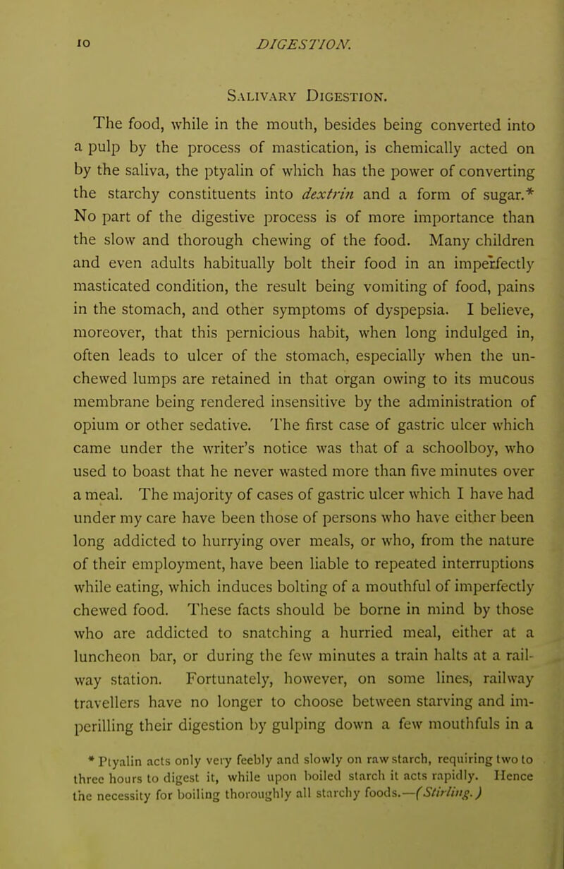 Salivary Digestion. The food, while in the mouth, besides being converted into a pulp by the process of mastication, is chemically acted on by the saliva, the ptyalin of which has the power of converting the starchy constituents into dextrin and a form of sugar.* No part of the digestive process is of more importance than the slow and thorough chewing of the food. Many children and even adults habitually bolt their food in an imperfectly masticated condition, the result being vomiting of food, pains in the stomach, and other symptoms of dyspepsia. I believe, moreover, that this pernicious habit, when long indulged in, often leads to ulcer of the stomach, especially when the un- chewed lumps are retained in that organ owing to its mucous membrane being rendered insensitive by the administration of opium or other sedative. The first case of gastric ulcer which came under the writer's notice was that of a schoolboy, who used to boast that he never wasted more than five minutes over a meal. The majority of cases of gastric ulcer which I have had under my care have been those of persons who have either been long addicted to hurrying over meals, or who, from the nature of their employment, have been liable to repeated interruptions while eating, which induces bolting of a mouthful of imperfectly chewed food. These facts should be borne in mind by those who are addicted to snatching a hurried meal, either at a luncheon bar, or during the few minutes a train halts at a rail- way station. Fortunately, however, on some lines, railway travellers have no longer to choose between starving and im- perilling their digestion by gulping down a few mouthfuls in a * Ptyalin acts only very feebly and slowly on raw starch, requiring two to three hours to digest it, while upon boiled starch it acts rapidly. Hence the necessity for boiling thoroughly all starchy foods.— (Stirling.)