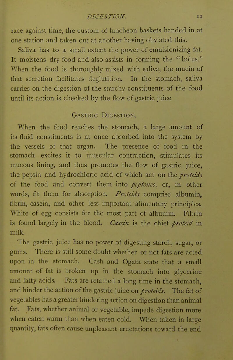 race against time, the custom of luncheon baskets handed in at one station and taken out at another having obviated this. Saliva has to a small extent the power of emulsionizing fat. It moistens dry food and also assists in forming the  bolus. When the food is thoroughly mixed with saliva, the mucin of that secretion facilitates deglutition. In the stomach, saliva carries on the digestion of the starchy constituents of the food until its action is checked by the flow of gastric juice. Gastric Digestion. When the food reaches the stomach, a large amount of its fluid constituents is at once absorbed into the system by the vessels of that organ. The presence of food in the stomach excites it to muscular contraction, stimulates its mucous lining, and thus promotes the flow of gastric juice, the pepsin and hydrochloric acid of which act on the proteids of the food and convert them into peptones, or, in other words, fit them for absorption. Proteids comprise albumin, fibrin, casein, and other less important alimentary principles. White of egg consists for the most part of albumin. Fibrin is found largely in the blood. Casein is the chief proteid in milk. The gastric juice has no power of digesting starch, sugar, or gums. There is still some doubt whether or not fats are acted upon in the stomach. Cash and Ogata state that a small amount of fat is broken up in the stomach into glycerine and fatty acids. Fats are retained a long time in the stomach, and hinder the action of the gastric juice on proteids. The fat of vegetables has a greater hindering action on digestion than animal fat. Fats, whether animal or vegetable, impede digestion more when eaten warm than when eaten cold. When taken in large quantity, fats often cause unpleasant eructations toward the end