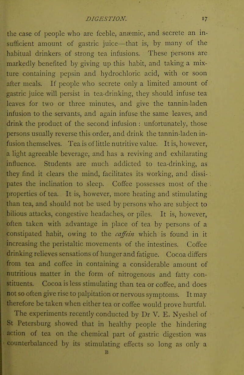 the case of people who are feeble, anaemic, and secrete an in- sufficient amount of gastric juice—that is, by many of the habitual drinkers of strong tea infusions. These persons are markedly benefited by giving up this habit, and taking a mix- ture containing pepsin and hydrochloric acid, with or soon after meals. If people who secrete only a limited amount of gastric juice will persist in tea-drinking, they should infuse tea leaves for two or three minutes, and give the tannin-laden infusion to the servants, and again infuse the same leaves, and drink the product of the second infusion : unfortunately, those persons usually reverse this order, and drink the tannin-laden in- fusion themselves. Tea is of little nutritive value. It is, however, a light agreeable beverage, and has a reviving and exhilarating influence. Students are much addicted to tea-drinking, as they find it clears the mind, facilitates its working, and dissi- pates the inclination to sleep. Coffee possesses most of the properties of tea. It is, however, more heating and stimulating than tea, and should not be used by persons who are subject to bilious attacks, congestive headaches, or piles. It is, however, often taken with advantage in place of tea by persons of a constipated habit, owing to the caffein which is found in it increasing the peristaltic movements of the intestines. Coffee drinking relieves sensations of hunger and fatigue. Cocoa differs from tea and coffee in containing a considerable amount of nutritious matter in the form of nitrogenous and fatty con- stituents. Cocoa is less stimulating than tea or coffee, and does not so often give rise to palpitation or nervous symptoms. It may therefore be taken when either tea or coffee would prove hurtful. The experiments recently conducted by Dr V. E. Nyeshel of St Petersburg showed that in healthy people the hindering action of tea on the chemical part of gastric digestion was counterbalanced by its stimulating effects so long as only a B