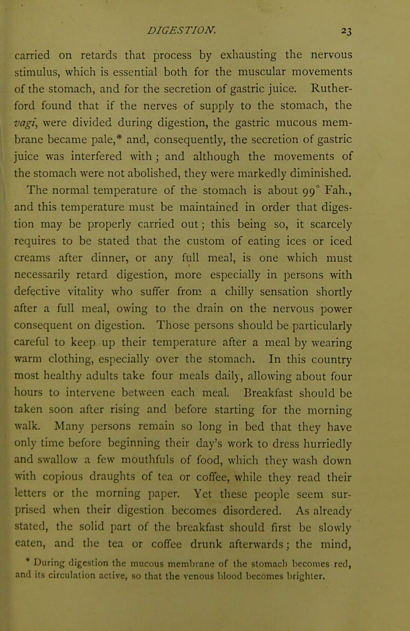 carried on retards that process by exhausting the nervous stimulus, which is essential both for the muscular movements of the stomach, and for the secretion of gastric juice. Ruther- ford found that if the nerves of supply to the stomach, the vagi, were divided during digestion, the gastric mucous mem- brane became pale,* and, consequently, the secretion of gastric juice was interfered with; and although the movements of the stomach were not abolished, they were markedly diminished. The normal temperature of the stomach is about 99° Fah., and this temperature must be maintained in order that diges- tion may be properly carried out; this being so, it scarcely requires to be stated that the custom of eating ices or iced creams after dinner, or any full meal, is one which must necessarily retard digestion, more especially in persons with defective vitality who suffer from a chilly sensation shortly after a full meal, owing to the drain on the nervous power consequent on digestion. Those persons should be particularly careful to keep up their temperature after a meal by wearing warm clothing, especially over the stomach. In this country most healthy adults take four meals daily, allowing about four hours to intervene between each meal. Breakfast should be taken soon after rising and before starting for the morning walk. Many persons remain so long in bed that they have only time before beginning their day's work to dress hurriedly and swallow a few mouthfuls of food, which they wash down with copious draughts of tea or coffee, while they read their letters or the morning paper. Yet these people seem sur- prised when their digestion becomes disordered. As already stated, the solid part of the breakfast should first be slowly eaten, and the tea or coffee drunk afterwards; the mind, * During digestion the mucous membrane of the stomach becomes red, and its circulation active, so that the venous blood becomes brighter.