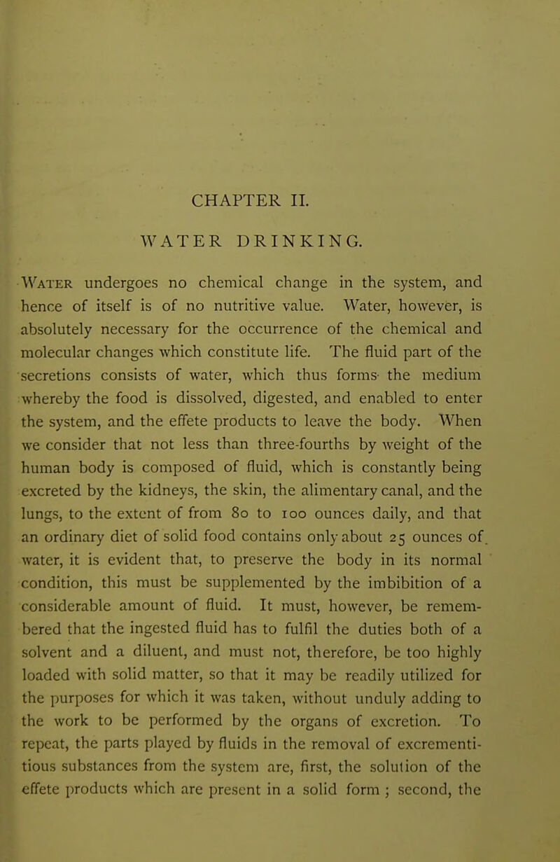 WATER DRINKING. Water undergoes no chemical change in the system, and hence of itself is of no nutritive value. Water, however, is absolutely necessary for the occurrence of the chemical and molecular changes which constitute life. The fluid part of the secretions consists of water, which thus forms- the medium whereby the food is dissolved, digested, and enabled to enter the system, and the effete products to leave the body. When we consider that not less than three-fourths by weight of the human body is composed of fluid, which is constantly being excreted by the kidneys, the skin, the alimentary canal, and the lungs, to the extent of from 80 to 100 ounces daily, and that an ordinary diet of solid food contains only about 25 ounces of water, it is evident that, to preserve the body in its normal condition, this must be supplemented by the imbibition of a considerable amount of fluid. It must, however, be remem- bered that the ingested fluid has to fulfil the duties both of a solvent and a diluent, and must not, therefore, be too highly loaded with solid matter, so that it may be readily utilized for the purposes for which it was taken, without unduly adding to the work to be performed by the organs of excretion. To repeat, the parts played by fluids in the removal of excrementi- tious substances from the system are, first, the solution of the effete products which are present in a solid form ; second, the