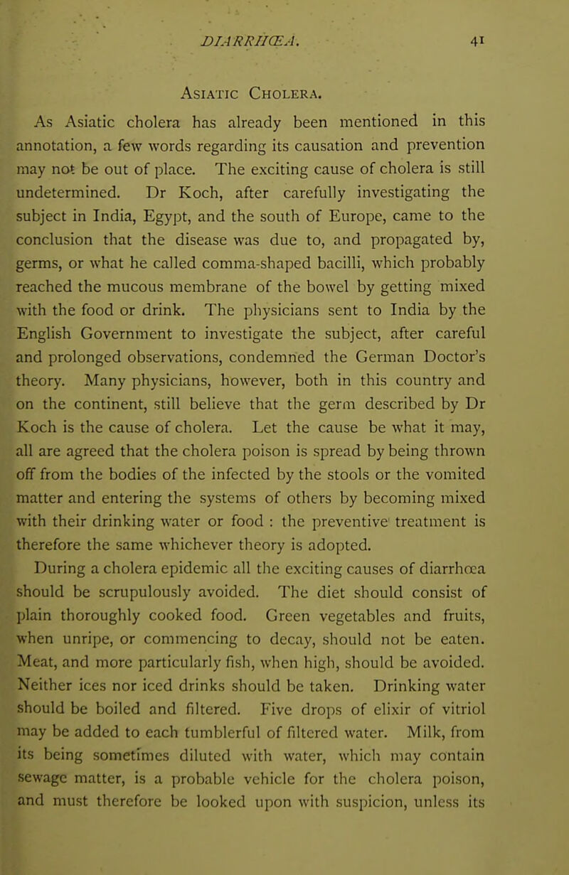 Asiatic Cholera. As Asiatic cholera has already been mentioned in this annotation, a few words regarding its causation and prevention may not be out of place. The exciting cause of cholera is still undetermined. Dr Koch, after carefully investigating the subject in India, Egypt, and the south of Europe, came to the conclusion that the disease was due to, and propagated by, germs, or what he called comma-shaped bacilli, which probably reached the mucous membrane of the bowel by getting mixed with the food or drink. The physicians sent to India by the English Government to investigate the subject, after careful and prolonged observations, condemned the German Doctor's theory. Many physicians, however, both in this country and on the continent, still believe that the germ described by Dr Koch is the cause of cholera. Let the cause be what it may, all are agreed that the cholera poison is spread by being thrown off from the bodies of the infected by the stools or the vomited matter and entering the systems of others by becoming mixed with their drinking water or food : the preventive treatment is therefore the same whichever theory is adopted. During a cholera epidemic all the exciting causes of diarrhoea should be scrupulously avoided. The diet should consist of plain thoroughly cooked food. Green vegetables and fruits, when unripe, or commencing to decay, should not be eaten. Meat, and more particularly fish, when high, should be avoided. Neither ices nor iced drinks should be taken. Drinking water should be boiled and filtered. Five drops of elixir of vitriol may be added to each tumblerful of filtered water. Milk, from its being sometimes diluted with water, which may contain sewage matter, is a probable vehicle for the cholera poison, and must therefore be looked upon with suspicion, unless its