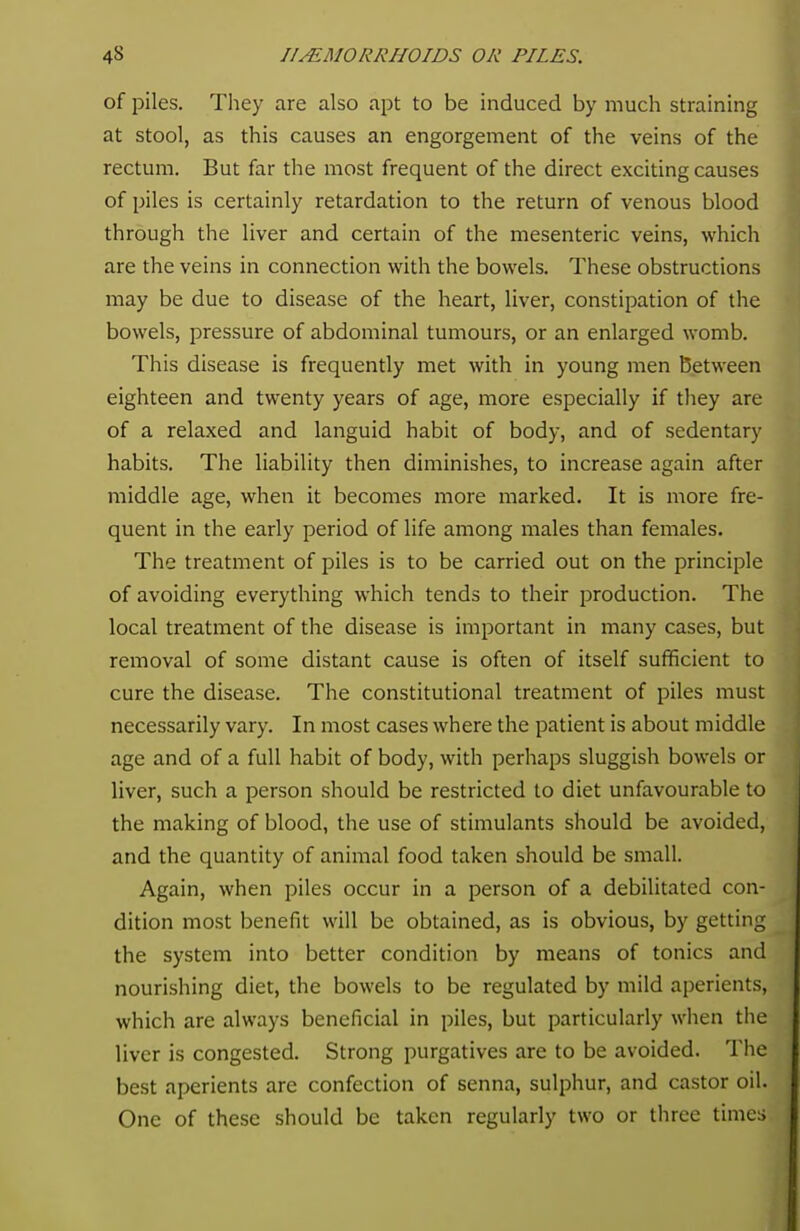 of piles. They are also apt to be induced by much straining at stool, as this causes an engorgement of the veins of the rectum. But far the most frequent of the direct exciting causes of piles is certainly retardation to the return of venous blood through the liver and certain of the mesenteric veins, which are the veins in connection with the bowels. These obstructions may be due to disease of the heart, liver, constipation of the bowels, pressure of abdominal tumours, or an enlarged womb. This disease is frequently met with in young men Between eighteen and twenty years of age, more especially if they are of a relaxed and languid habit of body, and of sedentary habits. The liability then diminishes, to increase again after middle age, when it becomes more marked. It is more fre- quent in the early period of life among males than females. The treatment of piles is to be carried out on the principle of avoiding everything which tends to their production. The local treatment of the disease is important in many cases, but removal of some distant cause is often of itself sufficient to cure the disease. The constitutional treatment of piles must necessarily vary. In most cases where the patient is about middle age and of a full habit of body, with perhaps sluggish bowels or liver, such a person should be restricted to diet unfavourable to the making of blood, the use of stimulants should be avoided, and the quantity of animal food taken should be small. Again, when piles occur in a person of a debilitated con- dition most benefit will be obtained, as is obvious, by getting the system into better condition by means of tonics and nourishing diet, the bowels to be regulated by mild aperients, which are always beneficial in piles, but particularly when the liver is congested. Strong purgatives are to be avoided. The best aperients are confection of senna, sulphur, and castor oil. One of these should be taken regularly two or three times