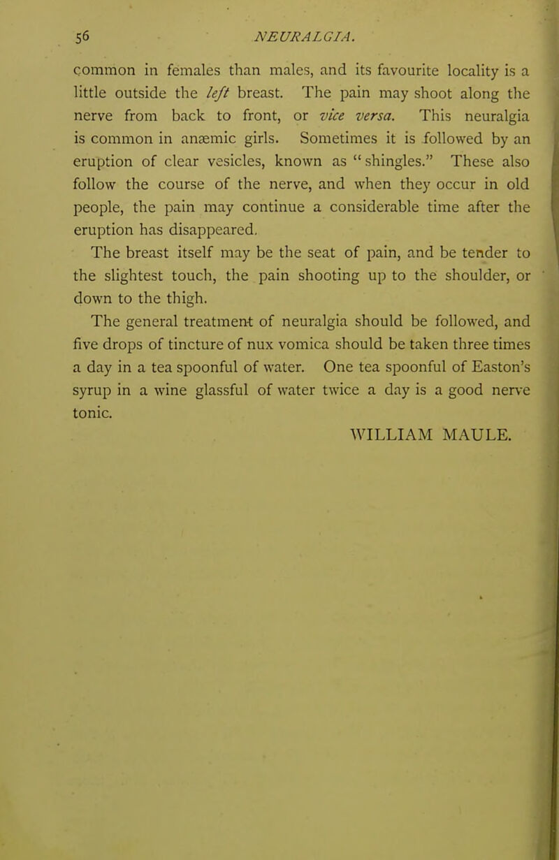 common in females than males, and its favourite locality is a little outside the left breast. The pain may shoot along the nerve from back to front, or vice versa. This neuralgia is common in anaemic girls. Sometimes it is followed by an eruption of clear vesicles, known as  shingles. These also follow the course of the nerve, and when they occur in old people, the pain may continue a considerable time after the eruption has disappeared. The breast itself may be the seat of pain, and be tender to the slightest touch, the pain shooting up to the shoulder, or down to the thigh. The general treatment of neuralgia should be followed, and five drops of tincture of nux vomica should be taken three times a day in a tea spoonful of water. One tea spoonful of Easton's syrup in a wine glassful of water twice a day is a good nerve tonic.