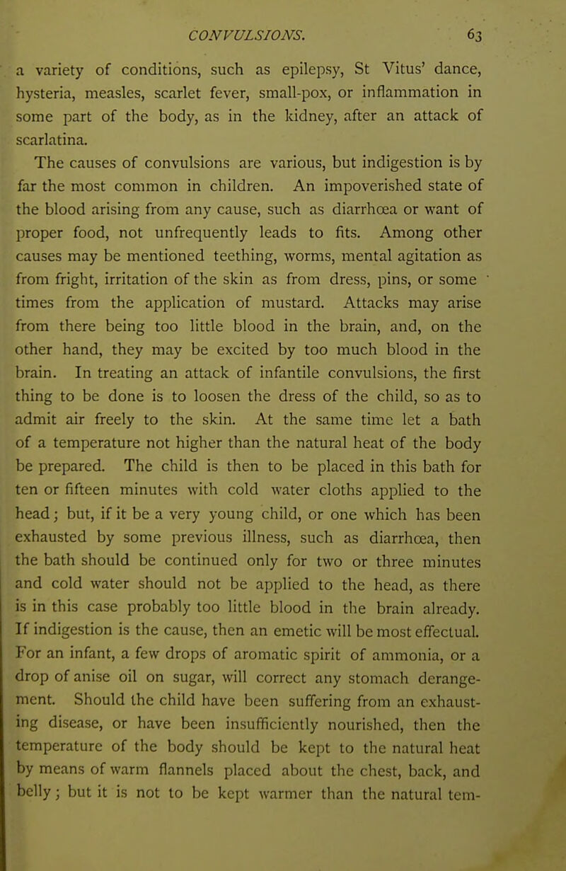 a variety of conditions, such as epilepsy, St Vitus' dance, hysteria, measles, scarlet fever, small-pox, or inflammation in some part of the body, as in the kidney, after an attack of scarlatina. The causes of convulsions are various, but indigestion is by far the most common in children. An impoverished state of the blood arising from any cause, such as diarrhoea or want of proper food, not unfrequently leads to fits. Among other causes may be mentioned teething, worms, mental agitation as from fright, irritation of the skin as from dress, pins, or some times from the application of mustard. Attacks may arise from there being too little blood in the brain, and, on the other hand, they may be excited by too much blood in the brain. In treating an attack of infantile convulsions, the first thing to be done is to loosen the dress of the child, so as to admit air freely to the skin. At the same time let a bath of a temperature not higher than the natural heat of the body be prepared. The child is then to be placed in this bath for ten or fifteen minutes with cold water cloths applied to the head; but, if it be a very young child, or one which has been exhausted by some previous illness, such as diarrhoea, then the bath should be continued only for two or three minutes and cold water should not be applied to the head, as there is in this case probably too little blood in the brain already. If indigestion is the cause, then an emetic will be most effectual. For an infant, a few drops of aromatic spirit of ammonia, or a drop of anise oil on sugar, will correct any stomach derange- ment. Should the child have been suffering from an exhaust- ing disease, or have been insufficiently nourished, then the temperature of the body should be kept to the natural heat by means of warm flannels placed about the chest, back, and belly; but it is not to be kept warmer than the natural tern-