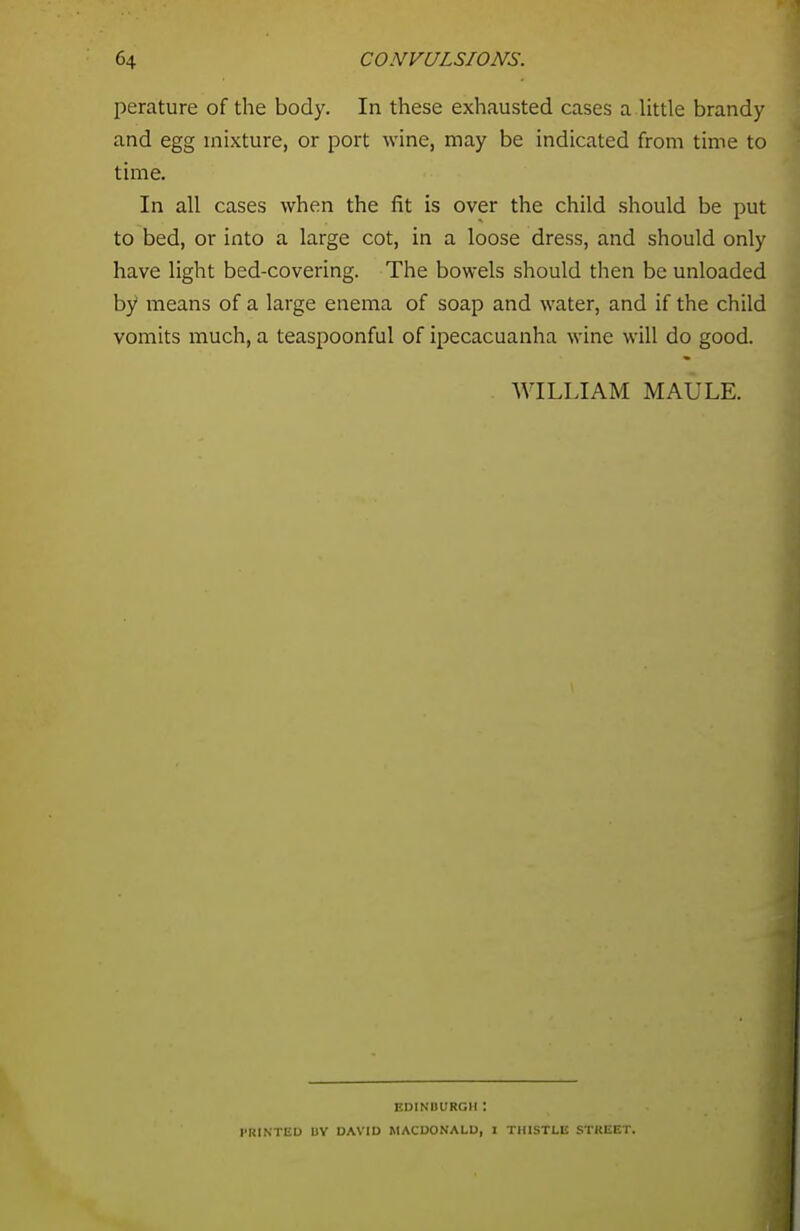 perature of the body. In these exhausted cases a little brandy and egg mixture, or port wine, may be indicated from time to time. In all cases when the fit is over the child should be put to bed, or into a large cot, in a loose dress, and should only have light bed-covering. The bowels should then be unloaded by means of a large enema of soap and water, and if the child vomits much, a teaspoonful of ipecacuanha wine will do good. WILLIAM MAULE. EDINBURGH I PRINTED UV DAVID MACDONALD, I THISTLE STREET.