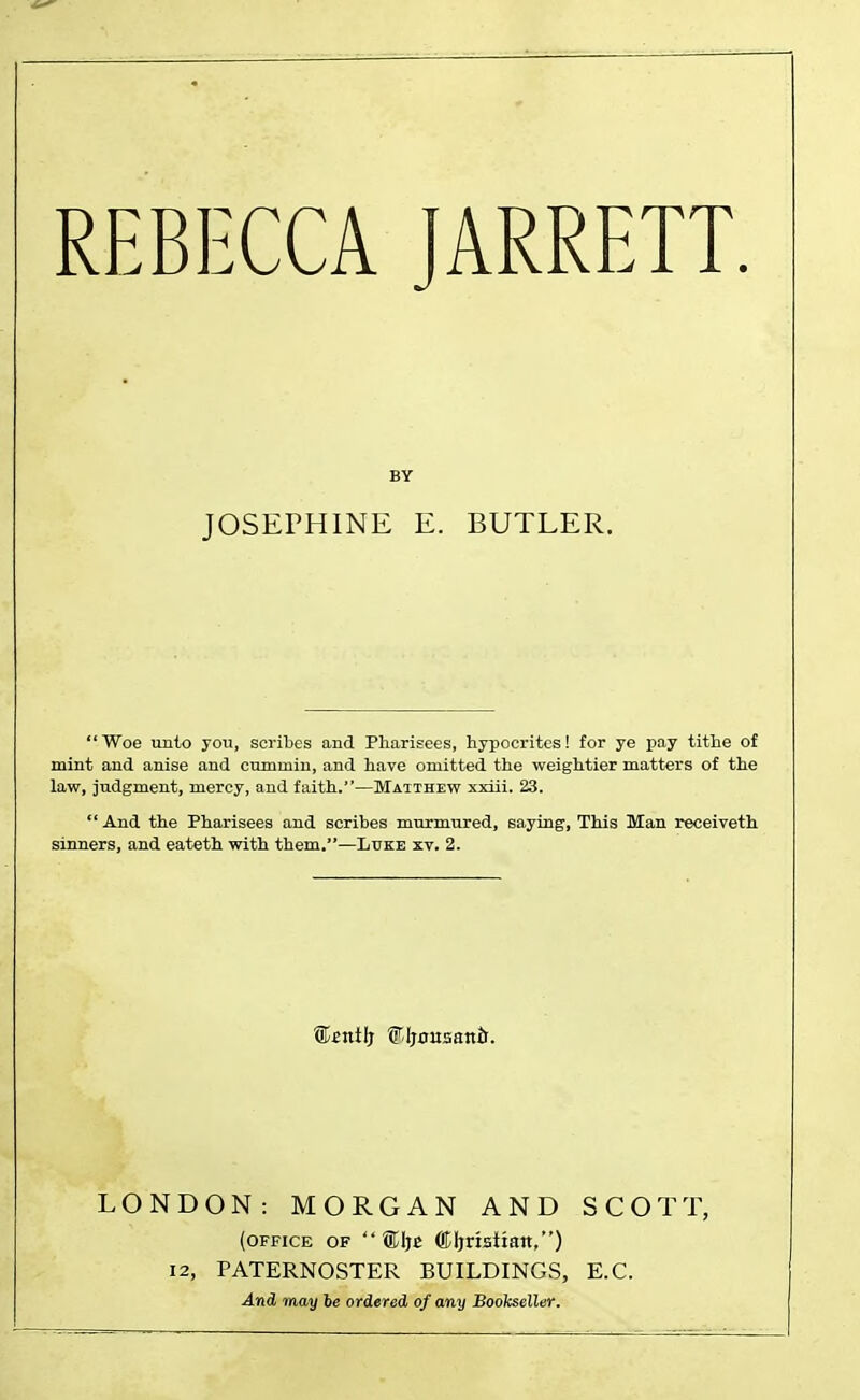 BY JOSEPHINE E. BUTLER. Woe unto you, scribes and Pharisees, hypocrites! for ye pay tithe of mint and anise and cummin, and have omitted the weightier matters of the law, judgment, mercy, and faith.—Matthew xxiii. 23.  And the Pharisees and scribes murmured, saying, This Man receiveth sinners, and eateth with them.—Luke xv. 2. ®£itilj f.Ijousanri. LONDON: MORGAN AND SCOTT, (office of ®Ije ©Ijriattan,) 12, PATERNOSTER BUILDINGS, E.C. And may be ordered of any Bookseller.