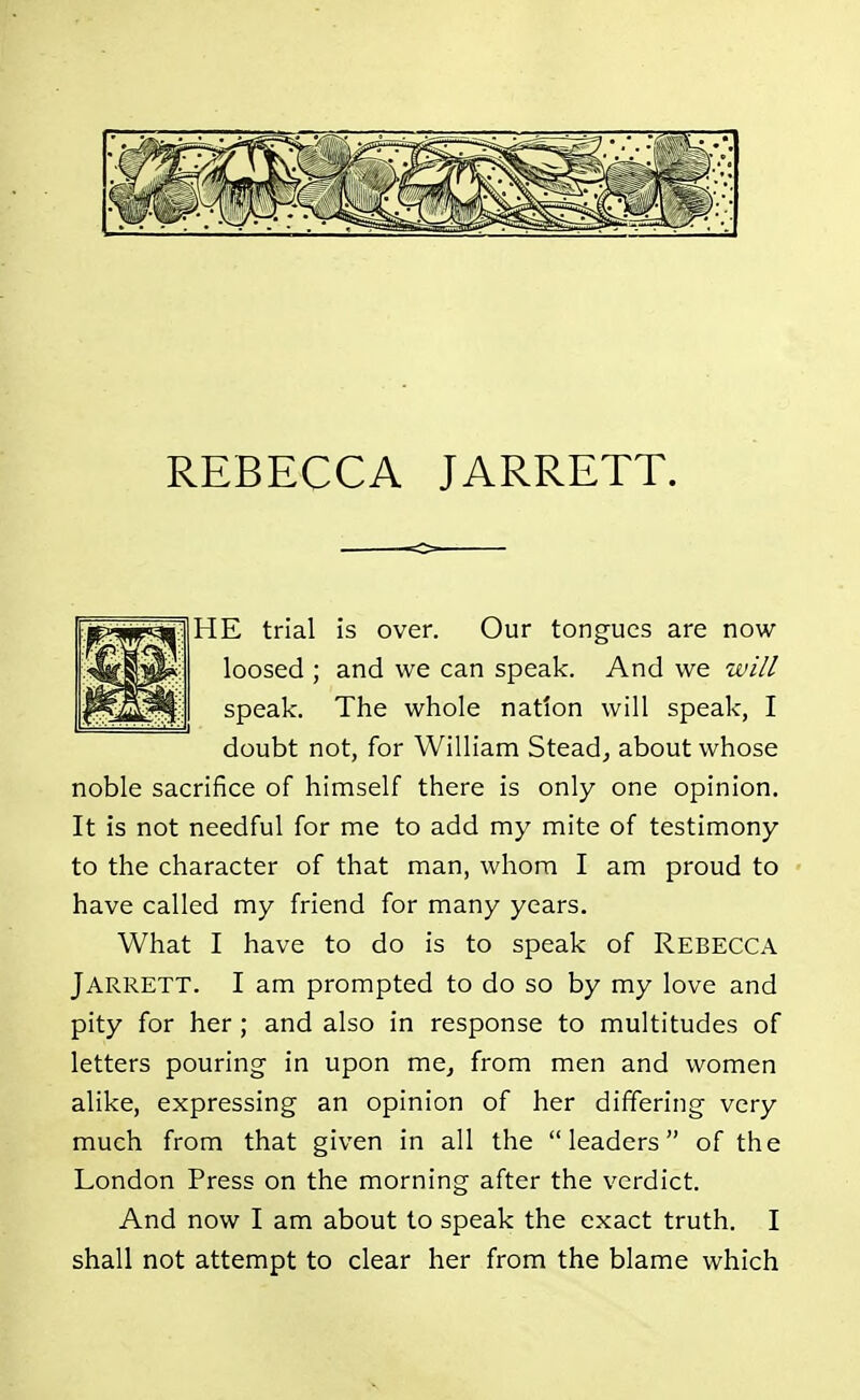 HE trial is over. Our tongues are now loosed ; and we can speak. And we will speak. The whole nation will speak, I doubt not, for William Stead, about whose noble sacrifice of himself there is only one opinion. It is not needful for me to add my mite of testimony to the character of that man, whom I am proud to have called my friend for many years. What I have to do is to speak of REBECCA Jarrett. I am prompted to do so by my love and pity for her; and also in response to multitudes of letters pouring in upon me, from men and women alike, expressing an opinion of her differing very much from that given in all the leaders of the London Press on the morning after the verdict. And now I am about to speak the exact truth. I shall not attempt to clear her from the blame which