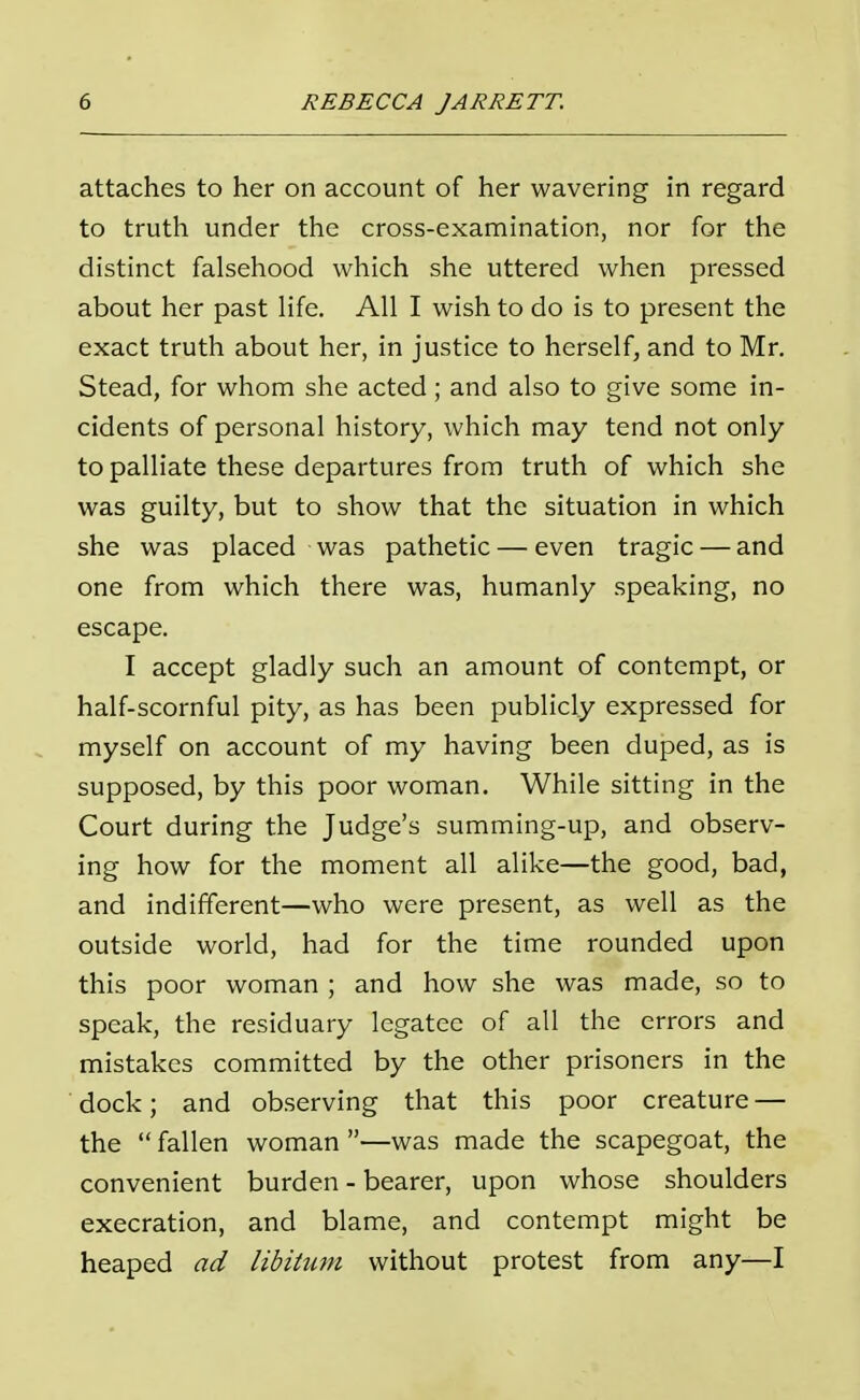 attaches to her on account of her wavering in regard to truth under the cross-examination, nor for the distinct falsehood which she uttered when pressed about her past life. All I wish to do is to present the exact truth about her, in justice to herself, and to Mr. Stead, for whom she acted; and also to give some in- cidents of personal history, which may tend not only to palliate these departures from truth of which she was guilty, but to show that the situation in which she was placed was pathetic — even tragic — and one from which there was, humanly speaking, no escape. I accept gladly such an amount of contempt, or half-scornful pity, as has been publicly expressed for myself on account of my having been duped, as is supposed, by this poor woman. While sitting in the Court during the Judge's summing-up, and observ- ing how for the moment all alike—the good, bad, and indifferent—who were present, as well as the outside world, had for the time rounded upon this poor woman ; and how she was made, so to speak, the residuary legatee of all the errors and mistakes committed by the other prisoners in the dock; and observing that this poor creature — the fallen woman —was made the scapegoat, the convenient burden - bearer, upon whose shoulders execration, and blame, and contempt might be heaped ad libitum without protest from any—I