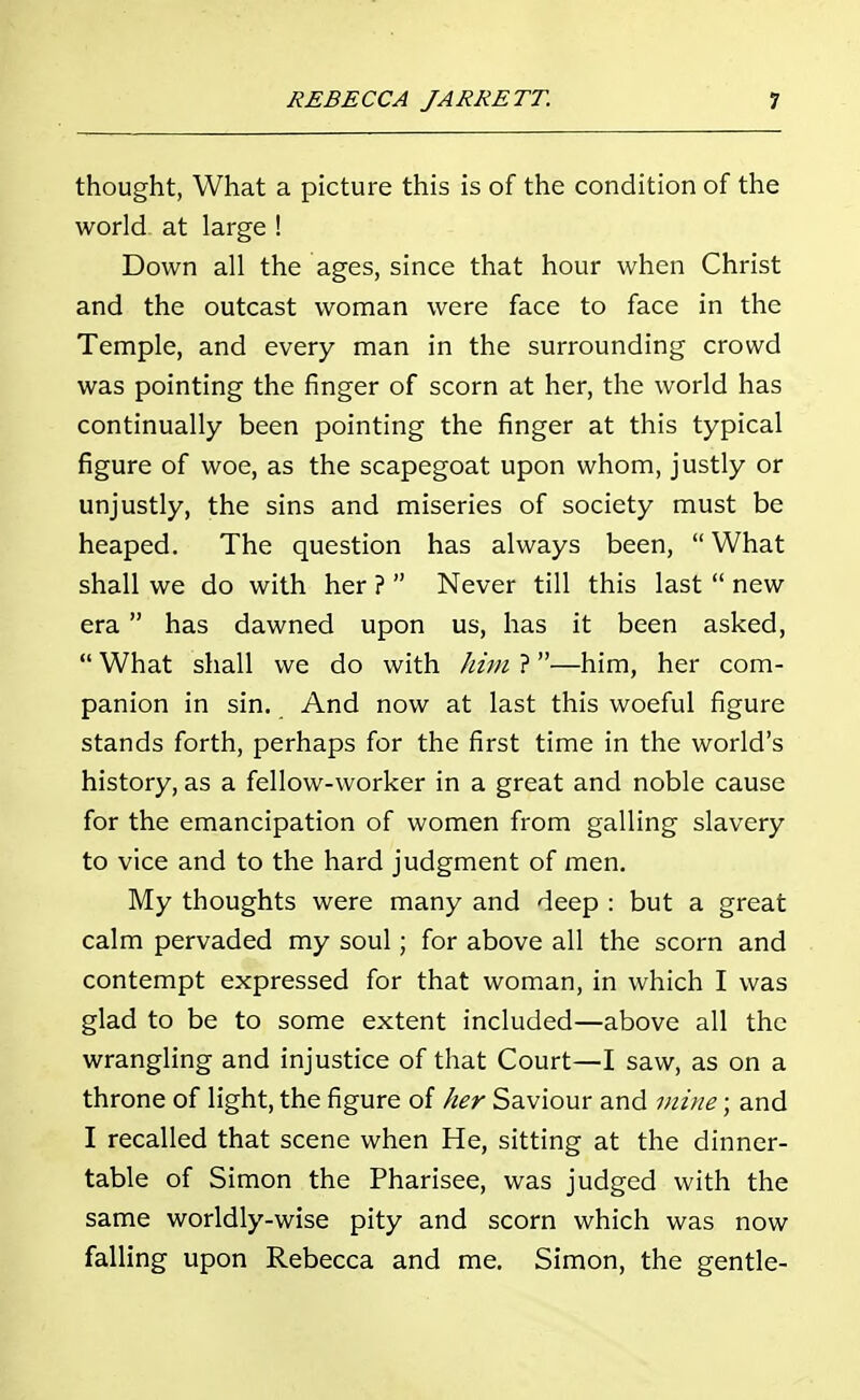 thought, What a picture this is of the condition of the world at large ! Down all the ages, since that hour when Christ and the outcast woman were face to face in the Temple, and every man in the surrounding crowd was pointing the finger of scorn at her, the world has continually been pointing the finger at this typical figure of woe, as the scapegoat upon whom, justly or unjustly, the sins and miseries of society must be heaped. The question has always been, What shall we do with her ? Never till this last new era has dawned upon us, has it been asked, What shall we do with him ?—him, her com- panion in sin. And now at last this woeful figure stands forth, perhaps for the first time in the world's history, as a fellow-worker in a great and noble cause for the emancipation of women from galling slavery to vice and to the hard judgment of men. My thoughts were many and deep : but a great calm pervaded my soul; for above all the scorn and contempt expressed for that woman, in which I was glad to be to some extent included—above all the wrangling and injustice of that Court—I saw, as on a throne of light, the figure of her Saviour and mine; and I recalled that scene when He, sitting at the dinner- table of Simon the Pharisee, was judged with the same worldly-wise pity and scorn which was now falling upon Rebecca and me. Simon, the gentle-