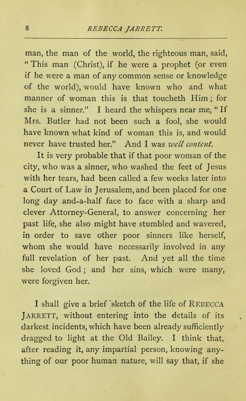 man, the man of the world, the righteous man, said, This man (Christ), if he were a prophet (or even if he were a man of any common sense or knowledge of the world), would have known who and what manner of woman this is that toucheth Him ; for she is a sinner. I heard the whispers near me, If Mrs. Butler had not been such a fool, she would have known what kind of woman this is, and would never have trusted her. And I was well content. It is very probable that if that poor woman of the city, who was a sinner, who washed the feet of Jesus with her tears, had been called a few weeks later into a Court of Law in Jerusalem, and been placed for one long day and-a-half face to face with a sharp and clever Attorney-General, to answer concerning her past life, she also might have stumbled and wavered, in order to save other poor sinners like herself, whom she would have necessarily involved in any full revelation of her past. And yet all the time she loved God; and her sins, which were many, were forgiven her. I shall give a brief 'sketch of the life of REBECCA Jarrett, without entering into the details of its darkest incidents, which have been already sufficiently dragged to light at the Old Bailey. I think that, after reading it, any impartial person, knowing any- thing of our poor human nature, will say that, if she