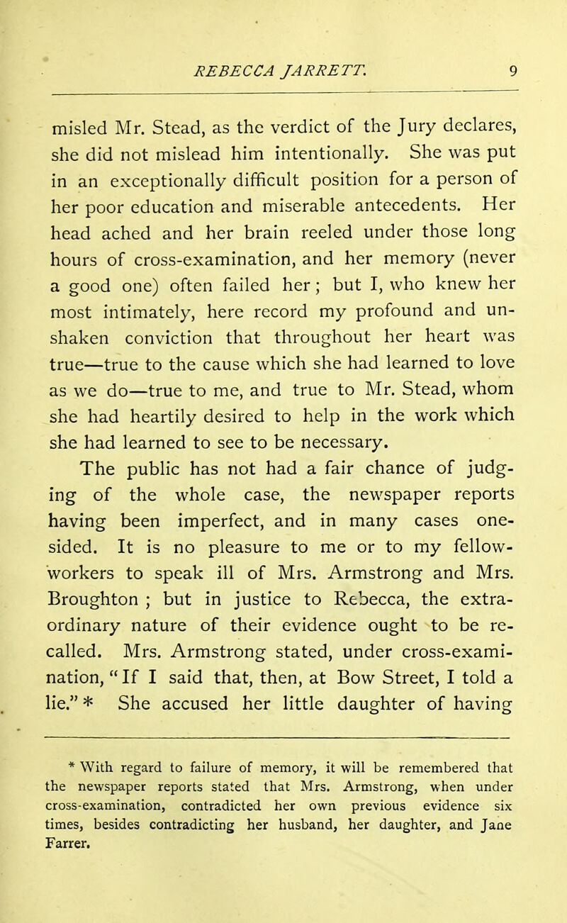 misled Mr. Stead, as the verdict of the Jury declares, she did not mislead him intentionally. She was put in an exceptionally difficult position for a person of her poor education and miserable antecedents. Her head ached and her brain reeled under those long hours of cross-examination, and her memory (never a good one) often failed her; but I, who knew her most intimately, here record my profound and un- shaken conviction that throughout her heart was true—true to the cause which she had learned to love as we do—true to me, and true to Mr. Stead, whom she had heartily desired to help in the work which she had learned to see to be necessary. The public has not had a fair chance of judg- ing of the whole case, the newspaper reports having been imperfect, and in many cases one- sided. It is no pleasure to me or to my fellow- workers to speak ill of Mrs. Armstrong and Mrs. Broughton ; but in justice to Rebecca, the extra- ordinary nature of their evidence ought to be re- called. Mrs. Armstrong stated, under cross-exami- nation,  If I said that, then, at Bow Street, I told a lie. * She accused her little daughter of having * With regard to failure of memory, it will be remembered that the newspaper reports stated that Mrs. Armstrong, when under cross-examination, contradicted her own previous evidence six times, besides contradicting her husband, her daughter, and Jane Farrer.