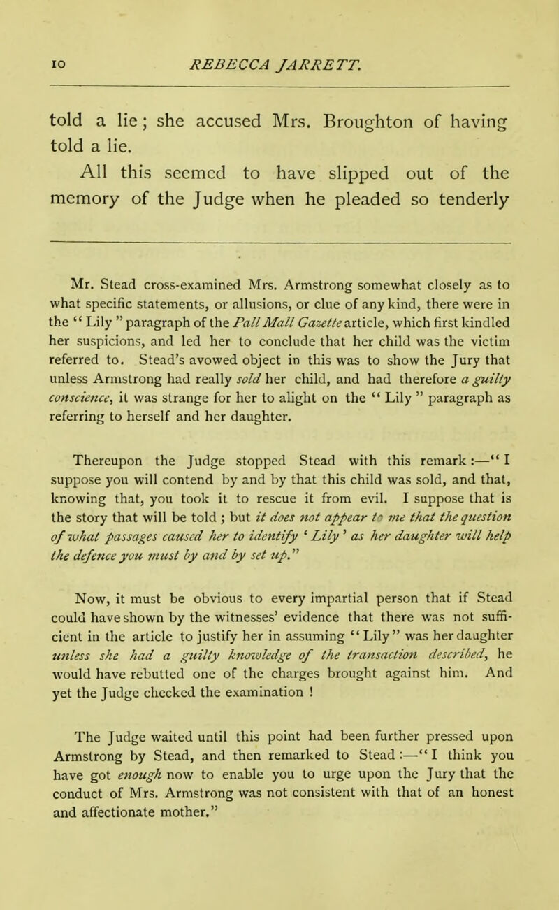 told a lie; she accused Mrs. Broughton of having told a lie. All this seemed to have slipped out of the memory of the Judge when he pleaded so tenderly Mr. Stead cross-examined Mrs. Armstrong somewhat closely as to what specific statements, or allusions, or clue of any kind, there were in the  Lily  paragraph of the Pall Mall Gazette article, which first kindled her suspicions, and led her to conclude that her child was the victim referred to. Stead's avowed object in this was to show the Jury that unless Armstrong had really sold her child, and had therefore a guilty conscience, it was strange for her to alight on the  Lily  paragraph as referring to herself and her daughter. Thereupon the Judge stopped Stead with this remark:— I suppose you will contend by and by that this child was sold, and that, knowing that, you took it to rescue it from evil. I suppose that is the story that will be told ; but it does not appear tt me that the question of what passages caused her to identify 1 Lily ' as her daughter will help the defence you must by and by set up. Now, it must be obvious to every impartial person that if Stead could have shown by the witnesses' evidence that there was not suffi- cient in the article to justify her in assuming Lily was her daughter unless she had a guilty knowledge of the transaction described, he would have rebutted one of the charges brought against him. And yet the Judge checked the examination ! The Judge waited until this point had been further pressed upon Armstrong by Stead, and then remarked to Stead :— I think you have got enough now to enable you to urge upon the Jury that the conduct of Mrs. Armstrong was not consistent with that of an honest and affectionate mother.
