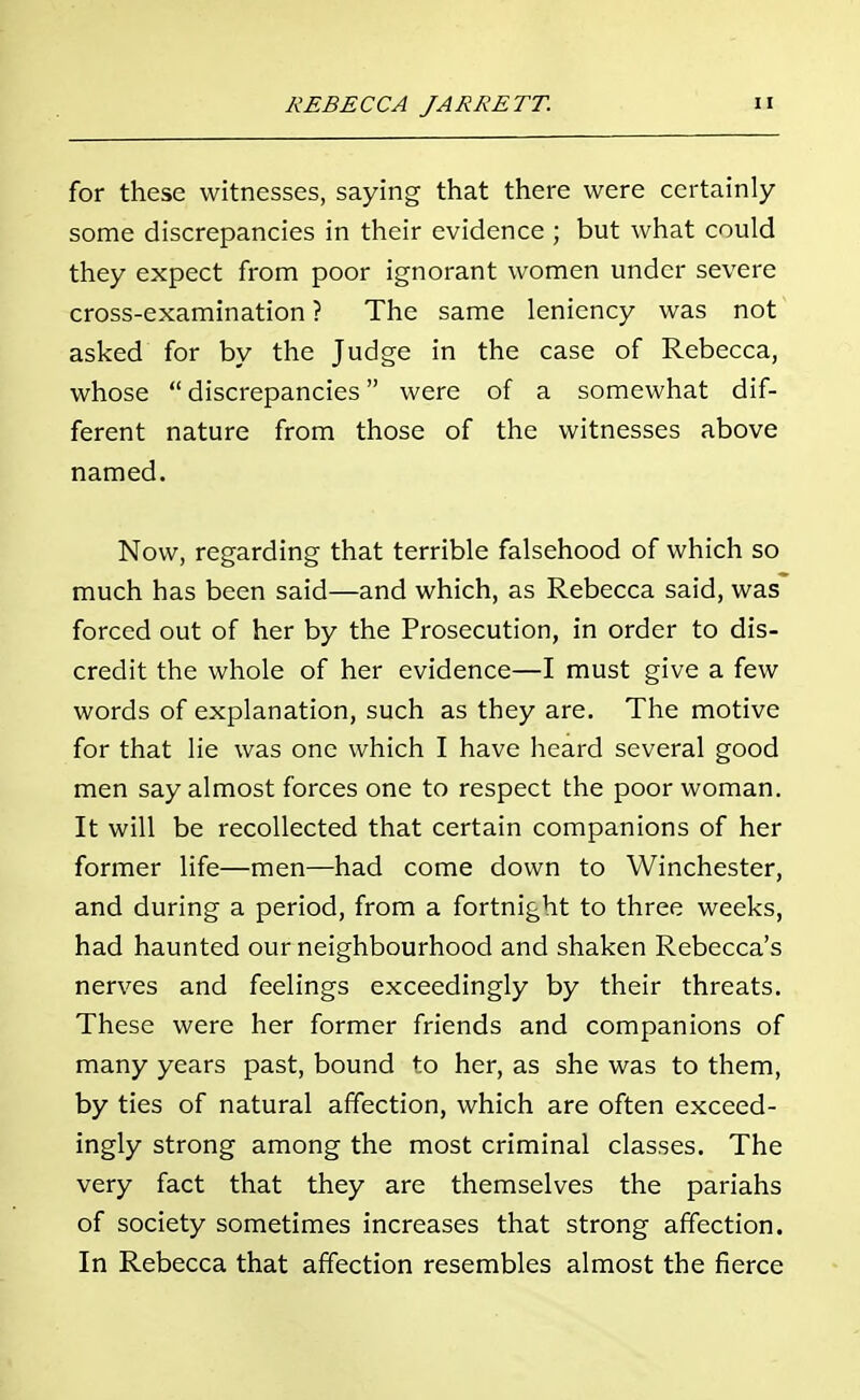 for these witnesses, saying that there were certainly some discrepancies in their evidence ; but what could they expect from poor ignorant women under severe cross-examination ? The same leniency was not asked for by the Judge in the case of Rebecca, whose discrepancies were of a somewhat dif- ferent nature from those of the witnesses above named. Now, regarding that terrible falsehood of which so much has been said—and which, as Rebecca said, was forced out of her by the Prosecution, in order to dis- credit the whole of her evidence—I must give a few words of explanation, such as they are. The motive for that lie was one which I have heard several good men say almost forces one to respect the poor woman. It will be recollected that certain companions of her former life—men—had come down to Winchester, and during a period, from a fortnight to three weeks, had haunted our neighbourhood and shaken Rebecca's nerves and feelings exceedingly by their threats. These were her former friends and companions of many years past, bound to her, as she was to them, by ties of natural affection, which are often exceed- ingly strong among the most criminal classes. The very fact that they are themselves the pariahs of society sometimes increases that strong affection. In Rebecca that affection resembles almost the fierce
