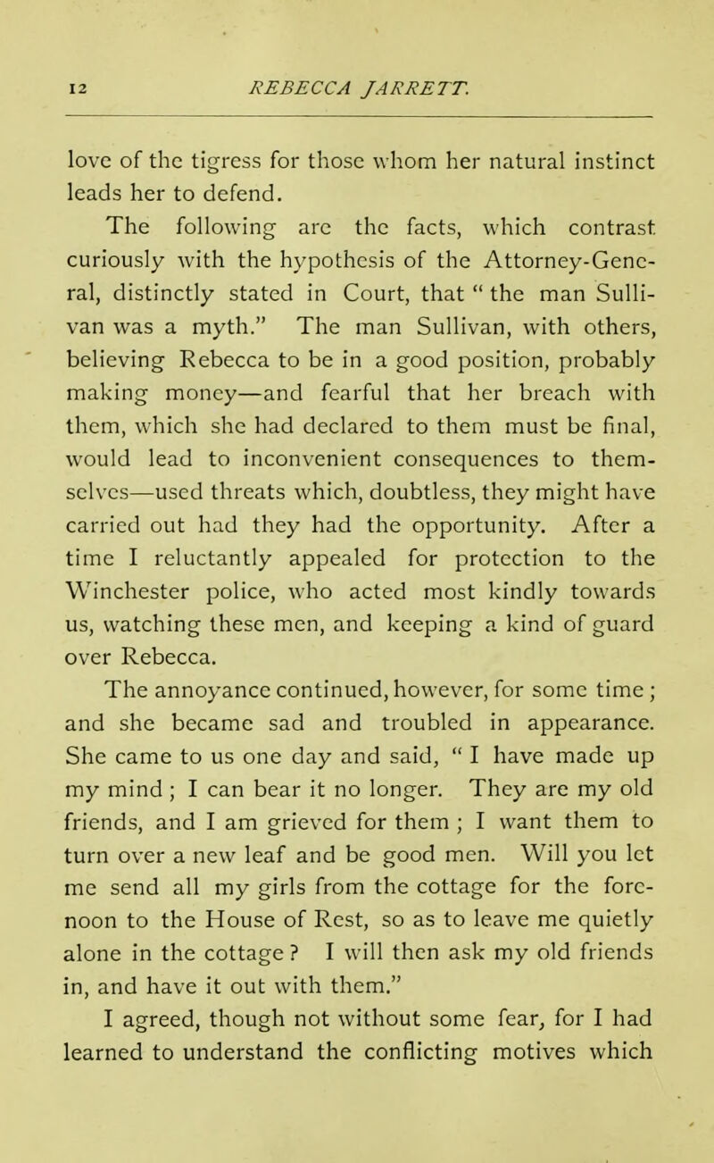 love of the tigress for those whom her natural instinct leads her to defend. The following are the facts, which contrast curiously with the hypothesis of the Attorney-Gene- ral, distinctly stated in Court, that the man Sulli- van was a myth. The man Sullivan, with others, believing Rebecca to be in a good position, probably making money—and fearful that her breach with them, which she had declared to them must be final, would lead to inconvenient consequences to them- selves—used threats which, doubtless, they might have carried out had they had the opportunity. After a time I reluctantly appealed for protection to the Winchester police, who acted most kindly towards us, watching these men, and keeping a kind of guard over Rebecca. The annoyance continued, however, for some time ; and she became sad and troubled in appearance. She came to us one day and said, I have made up my mind ; I can bear it no longer. They are my old friends, and I am grieved for them ; I want them to turn over a new leaf and be good men. Will you let me send all my girls from the cottage for the fore- noon to the House of Rest, so as to leave me quietly alone in the cottage ? I will then ask my old friends in, and have it out with them. I agreed, though not without some fear, for I had learned to understand the conflicting motives which