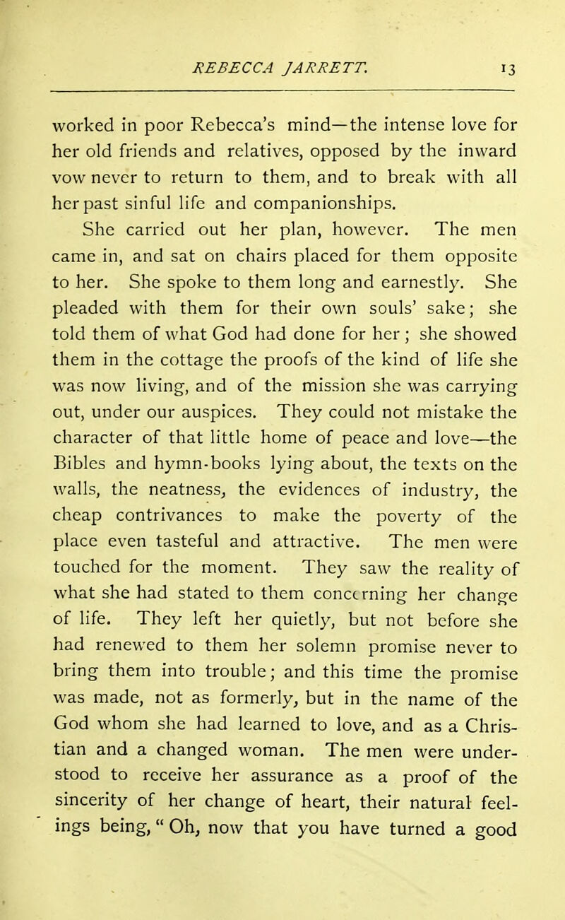 worked in poor Rebecca's mind—the intense love for her old friends and relatives, opposed by the inward vow never to return to them, and to break with all her past sinful life and companionships. She carried out her plan, however. The men came in, and sat on chairs placed for them opposite to her. She spoke to them long and earnestly. She pleaded with them for their own souls' sake; she told them of what God had done for her; she showed them in the cottage the proofs of the kind of life she was now living, and of the mission she was carrying out, under our auspices. They could not mistake the character of that little home of peace and love—the Bibles and hymn-books lying about, the texts on the walls, the neatness, the evidences of industry, the cheap contrivances to make the poverty of the place even tasteful and attractive. The men were touched for the moment. They saw the reality of what she had stated to them concerning her change of life. They left her quietly, but not before she had renewed to them her solemn promise never to bring them into trouble; and this time the promise was made, not as formerly, but in the name of the God whom she had learned to love, and as a Chris- tian and a changed woman. The men were under- stood to receive her assurance as a proof of the sincerity of her change of heart, their natural feel- ings being, Oh, now that you have turned a good