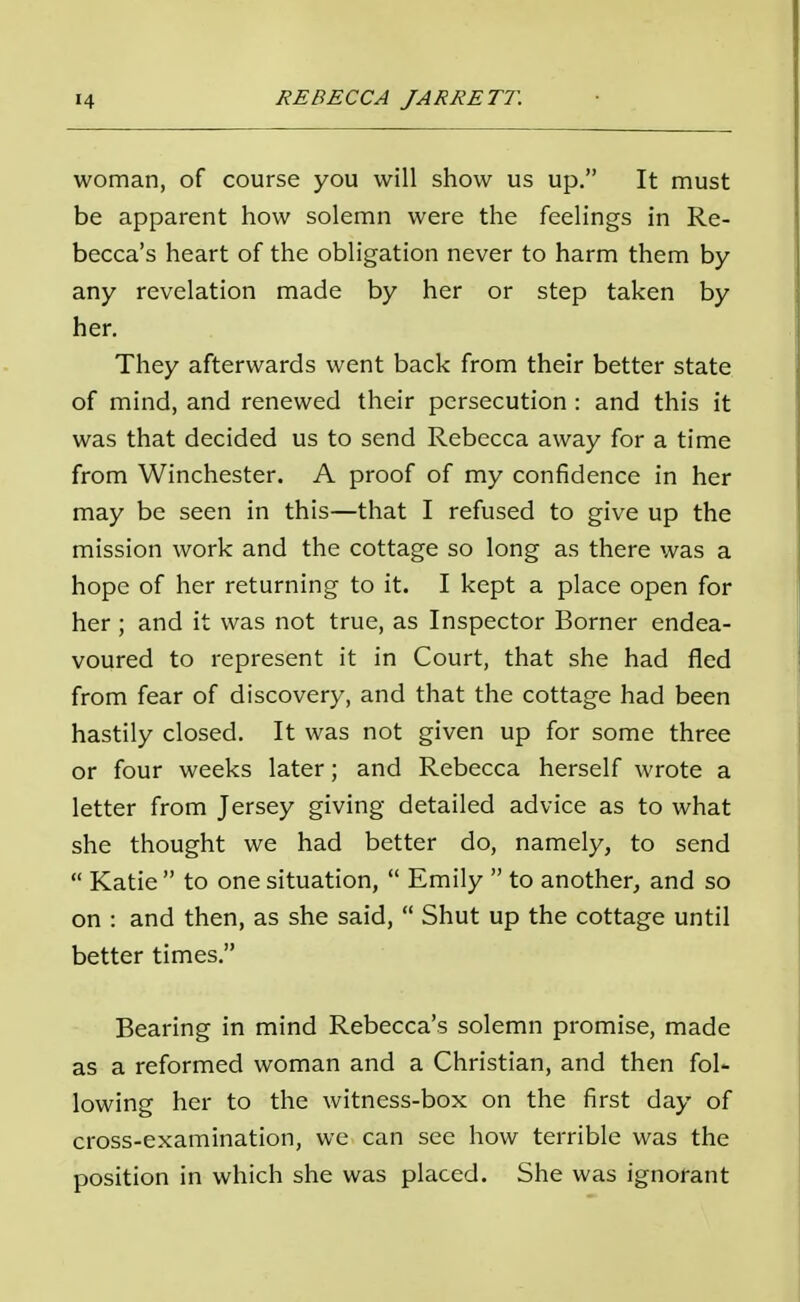woman, of course you will show us up. It must be apparent how solemn were the feelings in Re- becca's heart of the obligation never to harm them by any revelation made by her or step taken by her. They afterwards went back from their better state of mind, and renewed their persecution : and this it was that decided us to send Rebecca away for a time from Winchester. A proof of my confidence in her may be seen in this—that I refused to give up the mission work and the cottage so long as there was a hope of her returning to it. I kept a place open for her ; and it was not true, as Inspector Borner endea- voured to represent it in Court, that she had fled from fear of discovery, and that the cottage had been hastily closed. It was not given up for some three or four weeks later; and Rebecca herself wrote a letter from Jersey giving detailed advice as to what she thought we had better do, namely, to send Katie to one situation, Emily to another, and so on : and then, as she said, Shut up the cottage until better times. Bearing in mind Rebecca's solemn promise, made as a reformed woman and a Christian, and then fol- lowing her to the witness-box on the first day of cross-examination, we can see how terrible was the position in which she was placed. She was ignorant