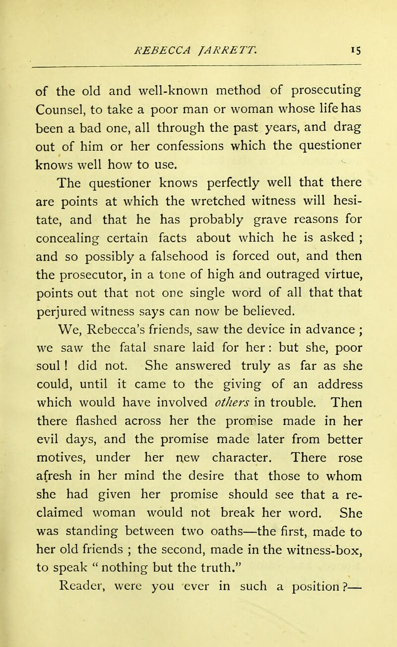 of the old and well-known method of prosecuting Counsel, to take a poor man or woman whose life has been a bad one, all through the past years, and drag out of him or her confessions which the questioner knows well how to use. The questioner knows perfectly well that there are points at which the wretched witness will hesi- tate, and that he has probably grave reasons for concealing certain facts about which he is asked ; and so possibly a falsehood is forced out, and then the prosecutor, in a tone of high and outraged virtue, points out that not one single word of all that that perjured witness says can now be believed. We, Rebecca's friends, saw the device in advance ; we saw the fatal snare laid for her: but she, poor soul ! did not. She answered truly as far as she could, until it came to the giving of an address which would have involved others in trouble. Then there flashed across her the promise made in her evil days, and the promise made later from better motives, under her new character. There rose afresh in her mind the desire that those to whom she had given her promise should see that a re- claimed woman would not break her word. She was standing between two oaths—the first, made to her old friends ; the second, made in the witness-box, to speak  nothing but the truth. Reader, were you ever in such a position ?—