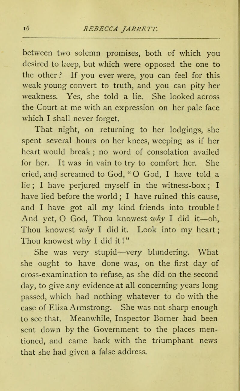 between two solemn promises, both of which you desired to keep, but which were opposed the one to the other ? If you ever were, you can feel for this weak young convert to truth, and you can pity her weakness. Yes, she told a lie. She looked across the Court at me with an expression on her pale face which I shall never forget. That night, on returning to her lodgings, she spent several hours on her knees, weeping as if her heart would break ; no word of consolation availed for her. It was in vain to try to comfort her. She cried, and screamed to God, O God, I have told a lie; I have perjured myself in the witness-box; I have lied before the world ; I have ruined this cause, and I have got all my kind friends into trouble ! And yet, O God, Thou knowest why I did it—oh, Thou knowest why I did it. Look into my heart; Thou knowest why I did it! She was very stupid—very blundering. What she ought to have done was, on the first day of cross-examination to refuse, as she did on the second day, to give any evidence at all concerning years long passed, which had nothing whatever to do with the case of Eliza Armstrong. She was not sharp enough to see that. Meanwhile, Inspector Borner had been sent down by the Government to the places men- tioned, and came back with the triumphant news that she had given a false address.