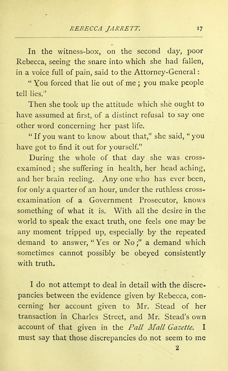 In the witness-box, on the second day, poor Rebecca, seeing the snare into which she had fallen, in a voice full of pain, said to the Attorney-General: You forced that lie out of me ; you make people tell lies/' Then she took up the attitude which she ought to have assumed at first, of a distinct refusal to say one other word concerning her past life. If you want to know about that, she said, you have got to find it out for yourself. During the whole of that day she was cross- examined ; she suffering in health, her head aching, and her brain reeling. Any one who has ever been, for only a quarter of an hour, under the ruthless cross- examination of a Government Prosecutor, knows something of what it is. With all the desire in the world to speak the exact truth, one feels one may be any moment tripped up, especially by the repeated demand to answer, Yes or No; a demand which sometimes cannot possibly be obeyed consistently with truth. I do not attempt to deal in detail with the discre- pancies between the evidence given by Rebecca, con- cerning her account given to Mr. Stead of her transaction in Charles Street, and Mr. Stead's own account of that given in the Pall Mall Gazette. I must say that those discrepancies do not seem to me 2