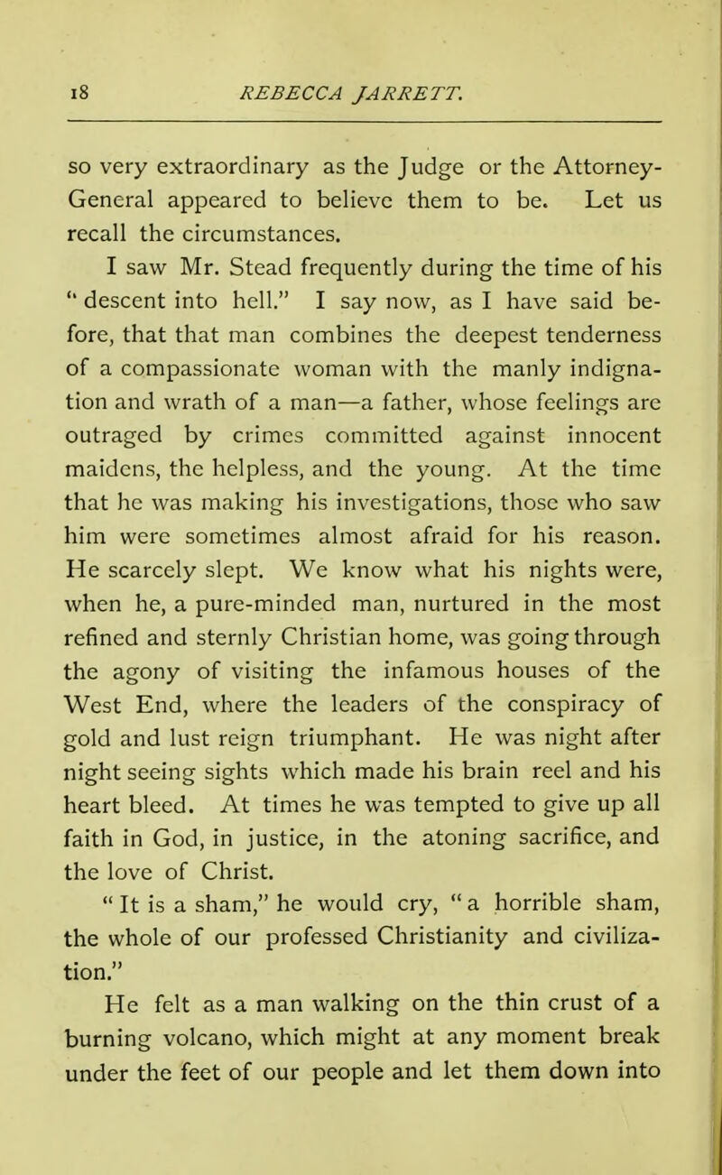 so very extraordinary as the Judge or the Attorney- General appeared to believe them to be. Let us recall the circumstances. I saw Mr. Stead frequently during the time of his  descent into hell. I say now, as I have said be- fore, that that man combines the deepest tenderness of a compassionate woman with the manly indigna- tion and wrath of a man—a father, whose feelings are outraged by crimes committed against innocent maidens, the helpless, and the young. At the time that he was making his investigations, those who saw him were sometimes almost afraid for his reason. He scarcely slept. We know what his nights were, when he, a pure-minded man, nurtured in the most refined and sternly Christian home, was going through the agony of visiting the infamous houses of the West End, where the leaders of the conspiracy of gold and lust reign triumphant. He was night after night seeing sights which made his brain reel and his heart bleed. At times he was tempted to give up all faith in God, in justice, in the atoning sacrifice, and the love of Christ.  It is a sham, he would cry,  a horrible sham, the whole of our professed Christianity and civiliza- tion. He felt as a man walking on the thin crust of a burning volcano, which might at any moment break under the feet of our people and let them down into