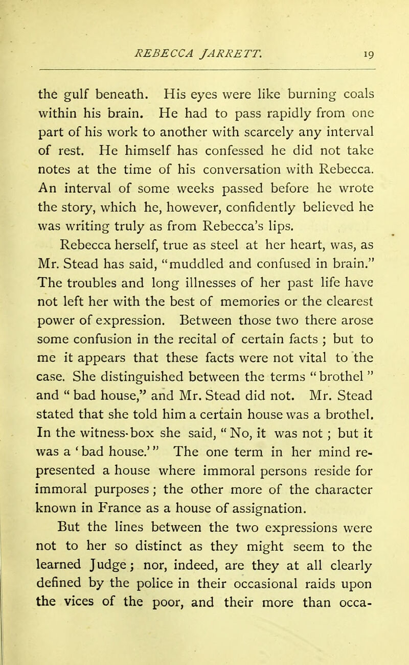 the gulf beneath. His eyes were like burning coals within his brain. He had to pass rapidly from one part of his work to another with scarcely any interval of rest. He himself has confessed he did not take notes at the time of his conversation with Rebecca. An interval of some weeks passed before he wrote the story, which he, however, confidently believed he was writing truly as from Rebecca's lips. Rebecca herself, true as steel at her heart, was, as Mr. Stead has said, muddled and confused in brain. The troubles and long illnesses of her past life have not left her with the best of memories or the clearest power of expression. Between those two there arose some confusion in the recital of certain facts ; but to me it appears that these facts were not vital to the case. She distinguished between the terms brothel and bad house, and Mr. Stead did not. Mr. Stead stated that she told him a certain house was a brothel. In the witness-box she said, No, it was not; but it was a ' bad house.' The one term in her mind re- presented a house where immoral persons reside for immoral purposes; the other more of the character known in France as a house of assignation. But the lines between the two expressions were not to her so distinct as they might seem to the learned Judge; nor, indeed, are they at all clearly defined by the police in their occasional raids upon the vices of the poor, and their more than occa-
