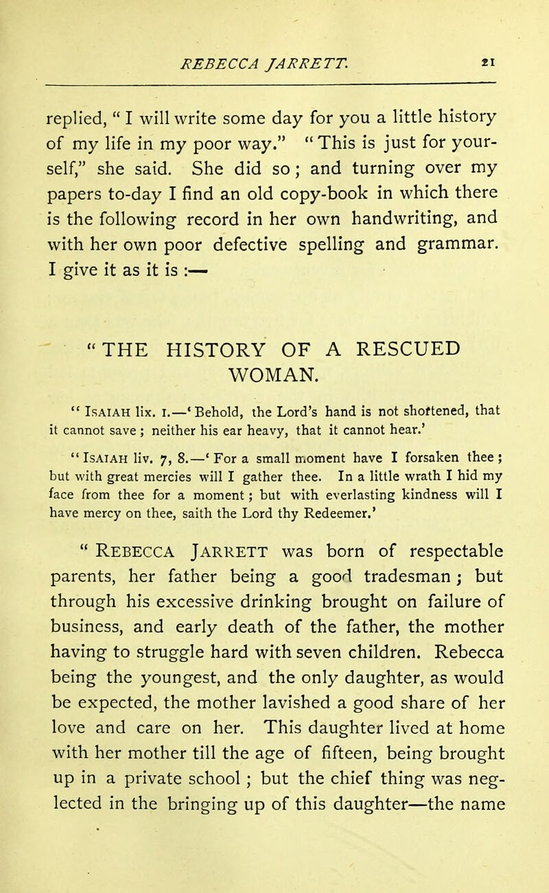 replied,  I will write some day for you a little history of my life in my poor way.  This is just for your- self, she said. She did so; and turning over my papers to-day I find an old copy-book in which there is the following record in her own handwriting, and with her own poor defective spelling and grammar. I give it as it is :— THE HISTORY OF A RESCUED WOMAN.  Isaiah lix. I.—'Behold, the Lord's hand is not shoftened, that it cannot save ; neither his ear heavy, that it cannot hear.' Isaiah liv. 7, 8.—' For a small moment have I forsaken thee ; but with great mercies will I gather thee. In a little wrath I hid my face from thee for a moment; but with everlasting kindness will I have mercy on thee, saith the Lord thy Redeemer.'  Rebecca Jarrett was born of respectable parents, her father being a good tradesman; but through his excessive drinking brought on failure of business, and early death of the father, the mother having to struggle hard with seven children. Rebecca being the youngest, and the only daughter, as would be expected, the mother lavished a good share of her love and care on her. This daughter lived at home with her mother till the age of fifteen, being brought up in a private school; but the chief thing was neg- lected in the bringing up of this daughter—the name