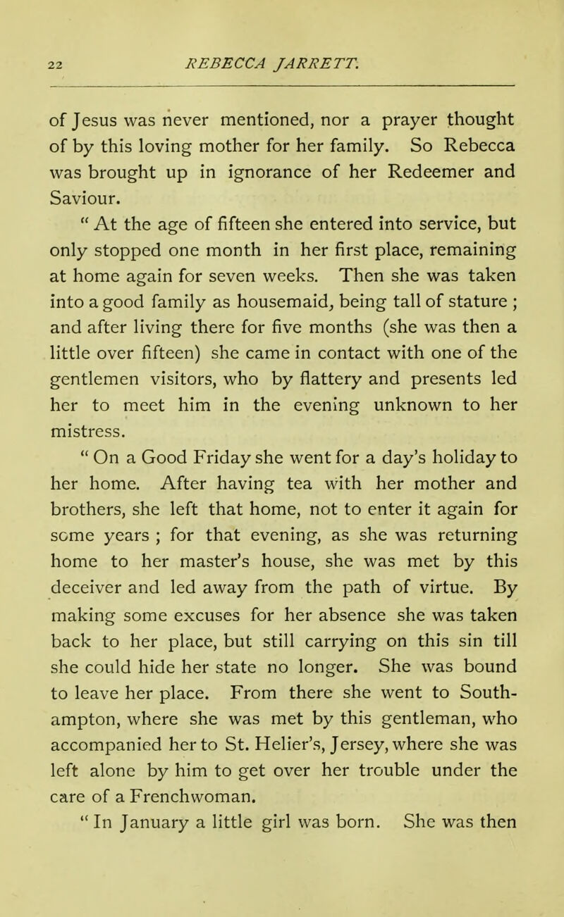 of Jesus was never mentioned, nor a prayer thought of by this loving mother for her family. So Rebecca was brought up in ignorance of her Redeemer and Saviour.  At the age of fifteen she entered into service, but only stopped one month in her first place, remaining at home again for seven weeks. Then she was taken into a good family as housemaid, being tall of stature ; and after living there for five months (she was then a little over fifteen) she came in contact with one of the gentlemen visitors, who by flattery and presents led her to meet him in the evening unknown to her mistress.  On a Good Friday she went for a day's holiday to her home. After having tea with her mother and brothers, she left that home, not to enter it again for some years ; for that evening, as she was returning home to her master's house, she was met by this deceiver and led away from the path of virtue. By making some excuses for her absence she was taken back to her place, but still carrying on this sin till she could hide her state no longer. She was bound to leave her place. From there she went to South- ampton, where she was met by this gentleman, who accompanied her to St. Helier's, Jersey, where she was left alone by him to get over her trouble under the care of a Frenchwoman.  In January a little girl was born. She was then