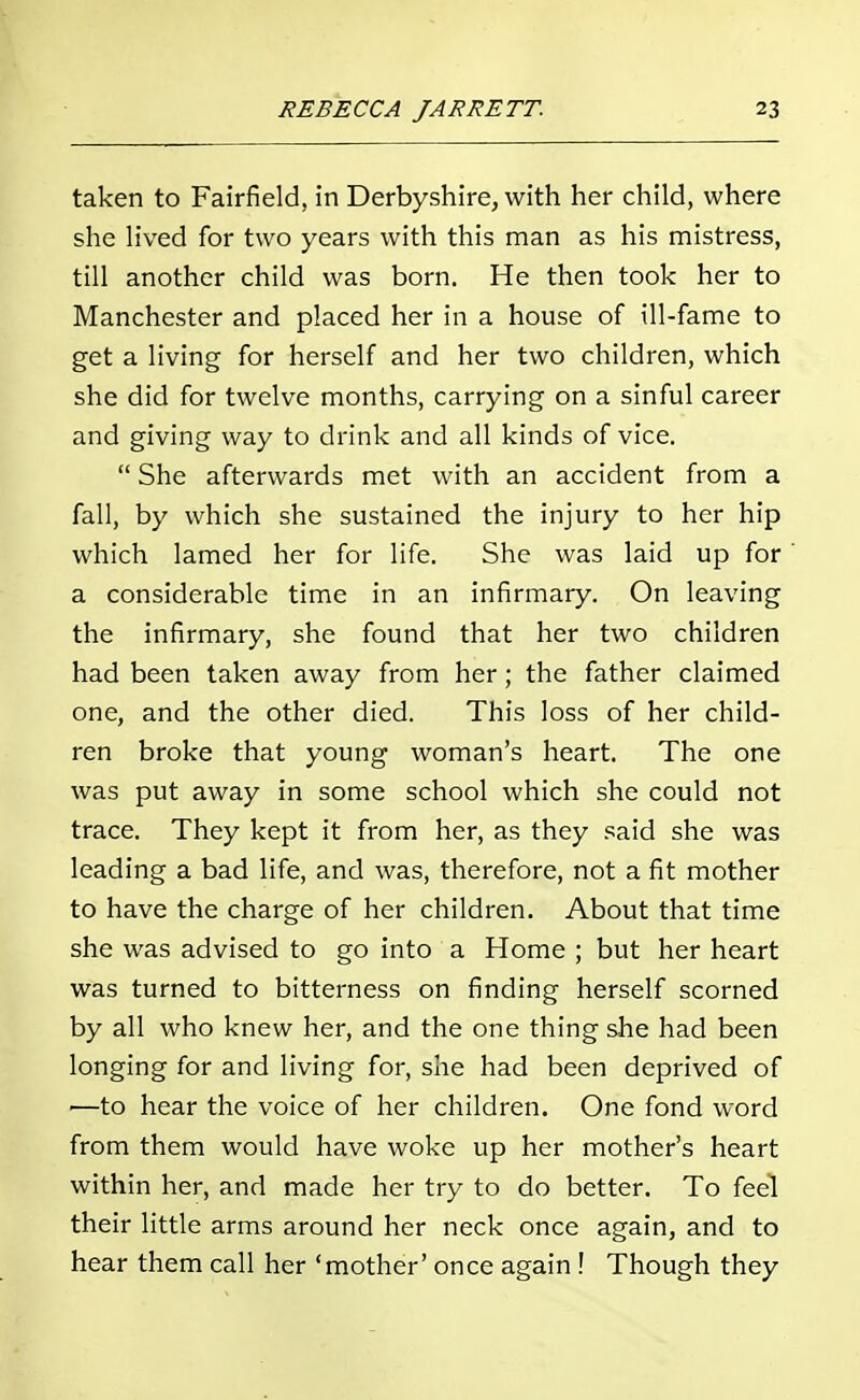 taken to Fairfield, in Derbyshire, with her child, where she lived for two years with this man as his mistress, till another child was born. He then took her to Manchester and placed her in a house of ill-fame to get a living for herself and her two children, which she did for twelve months, carrying on a sinful career and giving way to drink and all kinds of vice.  She afterwards met with an accident from a fall, by which she sustained the injury to her hip which lamed her for life. She was laid up for a considerable time in an infirmary. On leaving the infirmary, she found that her two children had been taken away from her; the father claimed one, and the other died. This loss of her child- ren broke that young woman's heart. The one was put away in some school which she could not trace. They kept it from her, as they said she was leading a bad life, and was, therefore, not a fit mother to have the charge of her children. About that time she was advised to go into a Home ; but her heart was turned to bitterness on finding herself scorned by all who knew her, and the one thing she had been longing for and living for, she had been deprived of ■—to hear the voice of her children. One fond word from them would have woke up her mother's heart within her, and made her try to do better. To feel their little arms around her neck once again, and to hear them call her 'mother' once again ! Though they