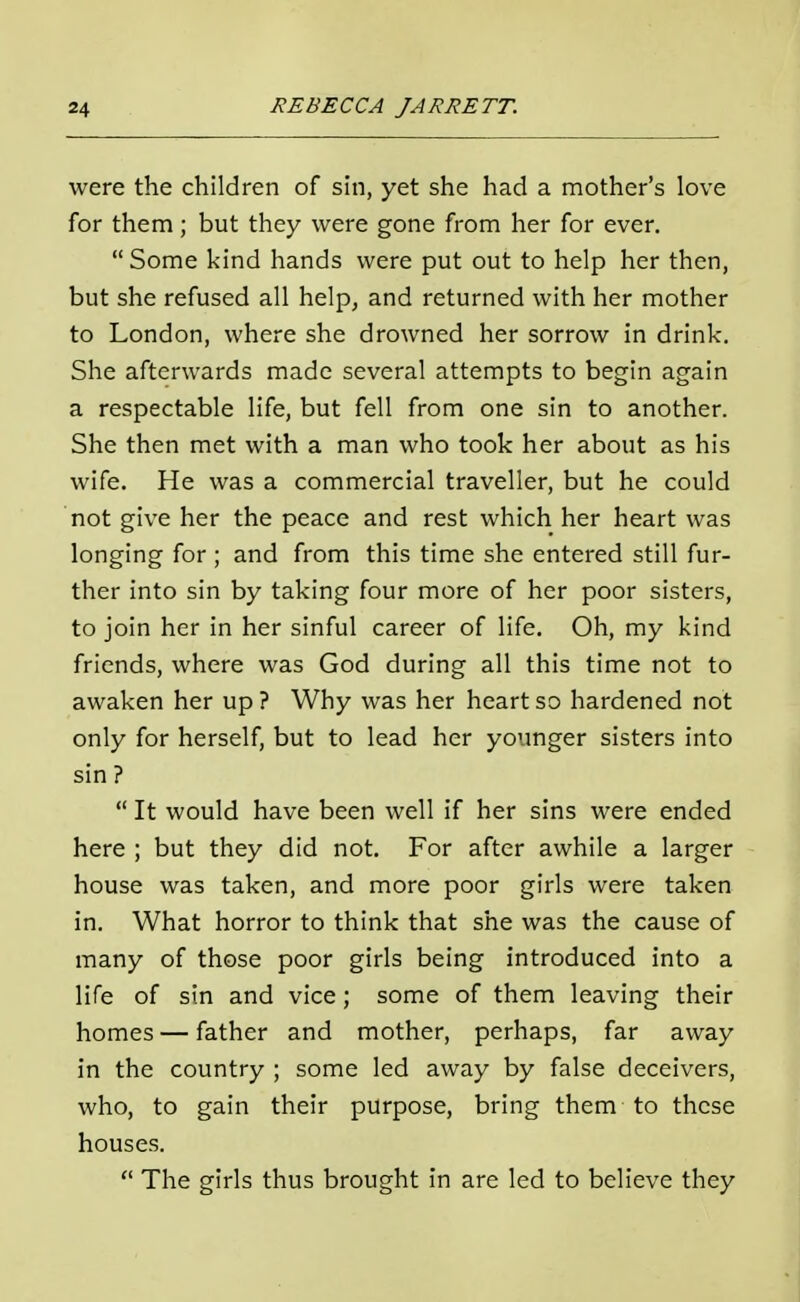were the children of sin, yet she had a mother's love for them ; but they were gone from her for ever. Some kind hands were put out to help her then, but she refused all help, and returned with her mother to London, where she drowned her sorrow in drink. She afterwards made several attempts to begin again a respectable life, but fell from one sin to another. She then met with a man who took her about as his wife. He was a commercial traveller, but he could not give her the peace and rest which her heart was longing for ; and from this time she entered still fur- ther into sin by taking four more of her poor sisters, to join her in her sinful career of life. Oh, my kind friends, where was God during all this time not to awaken her up ? Why was her heart so hardened not only for herself, but to lead her younger sisters into sin ? It would have been well if her sins were ended here ; but they did not. For after awhile a larger house was taken, and more poor girls were taken in. What horror to think that she was the cause of many of those poor girls being introduced into a life of sin and vice; some of them leaving their homes — father and mother, perhaps, far away in the country ; some led away by false deceivers, who, to gain their purpose, bring them to these houses. The girls thus brought in are led to believe they