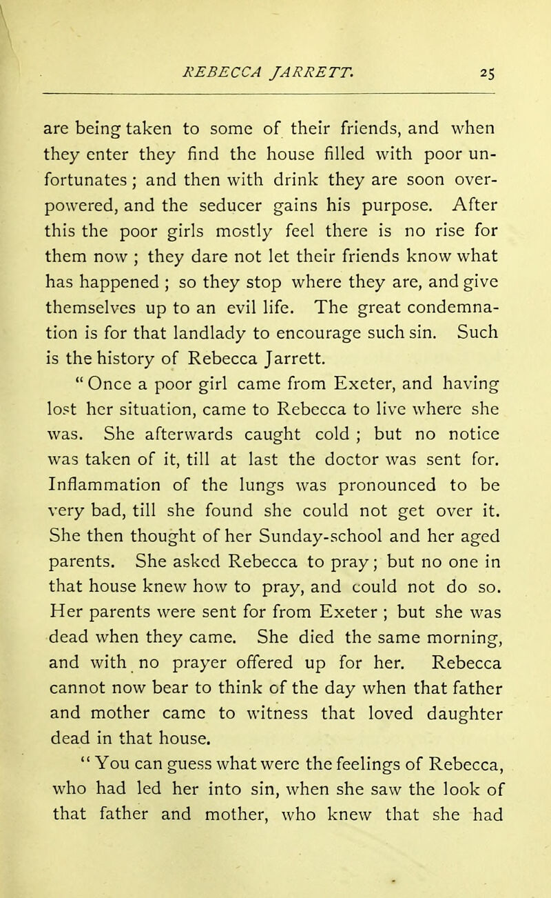 are being taken to some of their friends, and when they enter they find the house filled with poor un- fortunates ; and then with drink they are soon over- powered, and the seducer gains his purpose. After this the poor girls mostly feel there is no rise for them now ; they dare not let their friends know what has happened ; so they stop where they are, and give themselves up to an evil life. The great condemna- tion is for that landlady to encourage such sin. Such is the history of Rebecca Jarrett. Once a poor girl came from Exeter, and having lost her situation, came to Rebecca to live where she was. She afterwards caught cold ; but no notice was taken of it, till at last the doctor was sent for. Inflammation of the lungs was pronounced to be very bad, till she found she could not get over it. She then thought of her Sunday-school and her aged parents. She asked Rebecca to pray; but no one in that house knew how to pray, and could not do so. Her parents were sent for from Exeter ; but she was dead when they came. She died the same morning, and with no prayer offered up for her. Rebecca cannot now bear to think of the day when that father and mother came to witness that loved daughter dead in that house. You can guess what were the feelings of Rebecca, who had led her into sin, when she saw the look of that father and mother, who knew that she had