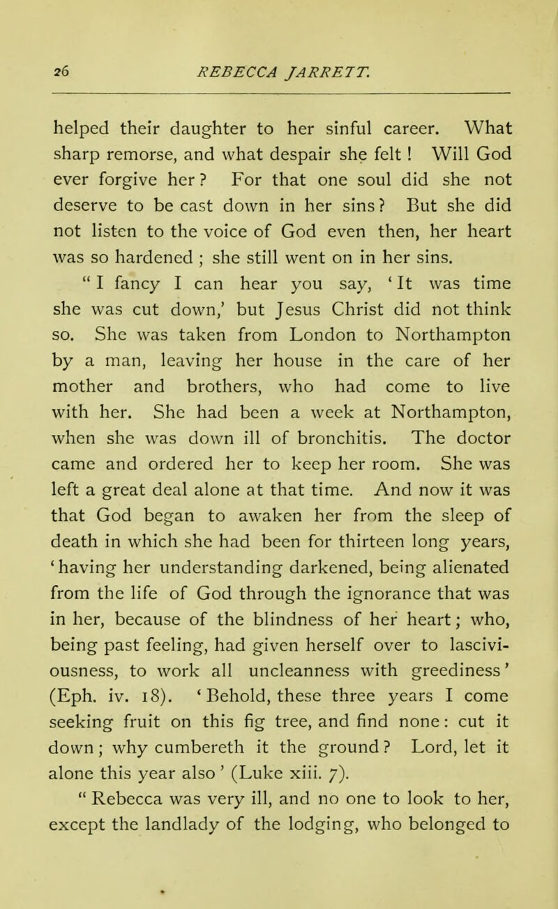 helped their daughter to her sinful career. What sharp remorse, and what despair she felt ! Will God ever forgive her ? For that one soul did she not deserve to be cast down in her sins? But she did not listen to the voice of God even then, her heart was so hardened ; she still went on in her sins. I fancy I can hear you say, ' It was time she was cut down,' but Jesus Christ did not think so. She was taken from London to Northampton by a man, leaving her house in the care of her mother and brothers, who had come to live with her. She had been a week at Northampton, when she was down ill of bronchitis. The doctor came and ordered her to keep her room. She was left a great deal alone at that time. And now it was that God began to awaken her from the sleep of death in which she had been for thirteen long years, 'having her understanding darkened, being alienated from the life of God through the ignorance that was in her, because of the blindness of her heart; who, being past feeling, had given herself over to lascivi- ousness, to work all uncleanness with greediness' (Eph. iv. 18). ' Behold, these three years I come seeking fruit on this fig tree, and find none: cut it down ; why cumbereth it the ground ? Lord, let it alone this year also ' (Luke xiii. 7). Rebecca was very ill, and no one to look to her, except the landlady of the lodging, who belonged to
