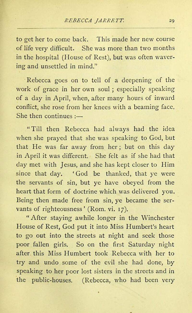 to get her to come back. This made her new course of life very difficult. She was more than two months in the hospital (House of Rest), but was often waver- ing and unsettled in mind. Rebecca goes on to tell of a deepening of the work of grace in her own soul ; especially speaking of a day in April, when, after many hours of inward conflict, she rose from her knees with a beaming face. She then continues :— Till then Rebecca had always had the idea when she prayed that she was speaking to God, but that He was far away from her; but on this day in April it was different. She felt as if she had that day met with Jesus, and she has kept closer to Him since that day. 'God be thanked, that ye were the servants of sin, but ye have obeyed from the heart that form of doctrine which was delivered you. Being then made free from sin, ye became the ser- vants of righteousness' (Rom. vi. 17). After staying awhile longer in the Winchester House of Rest, God put it into Miss Humbert's heart to go out into the streets at night and seek those poor fallen girls. So on the first Saturday night after this Miss Humbert took Rebecca with her to try and undo some of the evil she had done, by speaking to her poor lost sisters in the streets and in the public-houses. (Rebecca, who had been very