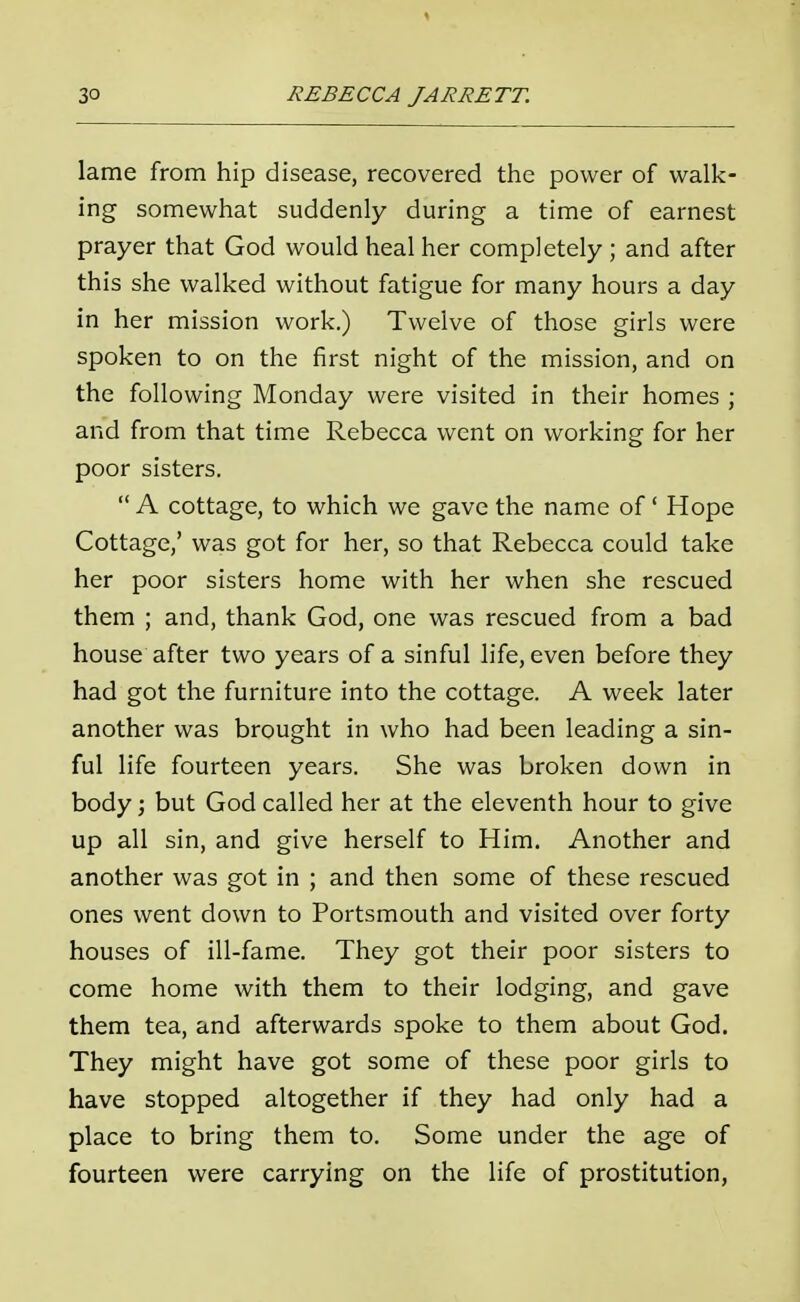 lame from hip disease, recovered the power of walk- ing somewhat suddenly during a time of earnest prayer that God would heal her completely; and after this she walked without fatigue for many hours a day in her mission work.) Twelve of those girls were spoken to on the first night of the mission, and on the following Monday were visited in their homes ; and from that time Rebecca went on working for her poor sisters. A cottage, to which we gave the name of ' Hope Cottage,' was got for her, so that Rebecca could take her poor sisters home with her when she rescued them ; and, thank God, one was rescued from a bad house after two years of a sinful life, even before they had got the furniture into the cottage. A week later another was brought in who had been leading a sin- ful life fourteen years. She was broken down in body; but God called her at the eleventh hour to give up all sin, and give herself to Him. Another and another was got in ; and then some of these rescued ones went down to Portsmouth and visited over forty houses of ill-fame. They got their poor sisters to come home with them to their lodging, and gave them tea, and afterwards spoke to them about God. They might have got some of these poor girls to have stopped altogether if they had only had a place to bring them to. Some under the age of fourteen were carrying on the life of prostitution,