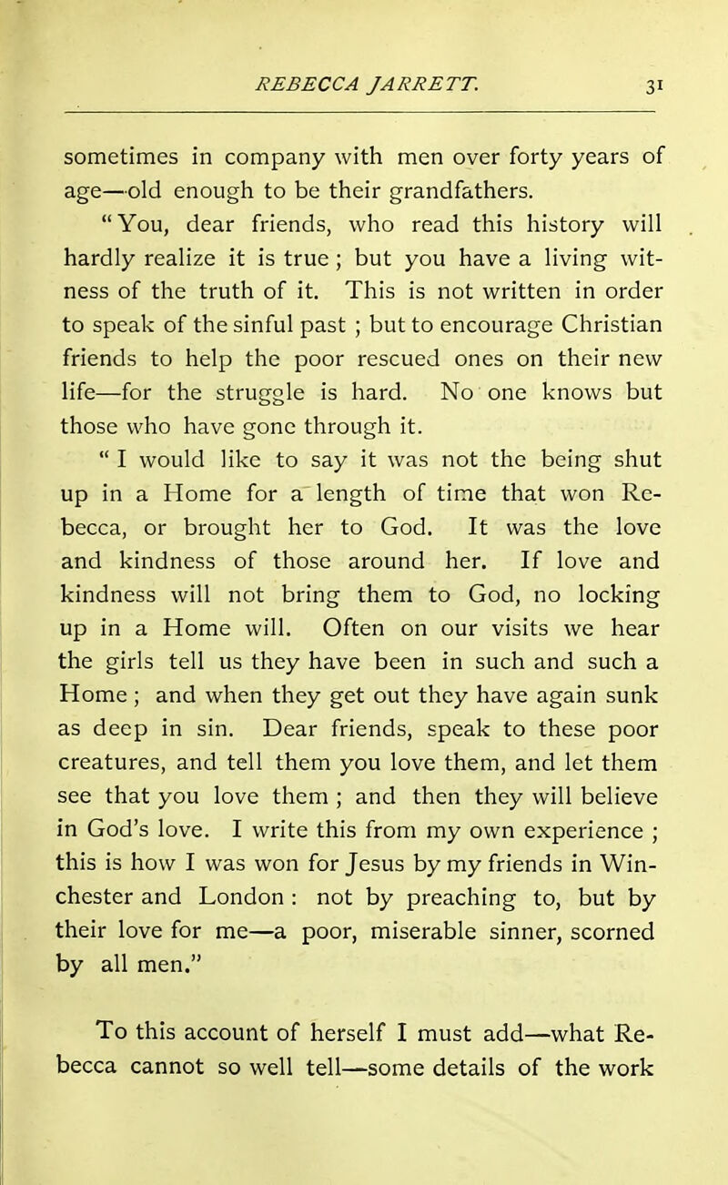 sometimes in company with men over forty years of age—old enough to be their grandfathers. You, dear friends, who read this history will hardly realize it is true ; but you have a living wit- ness of the truth of it. This is not written in order to speak of the sinful past ; but to encourage Christian friends to help the poor rescued ones on their new life—for the struggle is hard. No one knows but those who have gone through it. I would like to say it was not the being shut up in a Home for a length of time that won Re- becca, or brought her to God. It was the love and kindness of those around her. If love and kindness will not bring them to God, no locking up in a Home will. Often on our visits we hear the girls tell us they have been in such and such a Home; and when they get out they have again sunk as deep in sin. Dear friends, speak to these poor creatures, and tell them you love them, and let them see that you love them ; and then they will believe in God's love. I write this from my own experience ; this is how I was won for Jesus by my friends in Win- chester and London : not by preaching to, but by their love for me—a poor, miserable sinner, scorned by all men. To this account of herself I must add—what Re- becca cannot so well tell—some details of the work