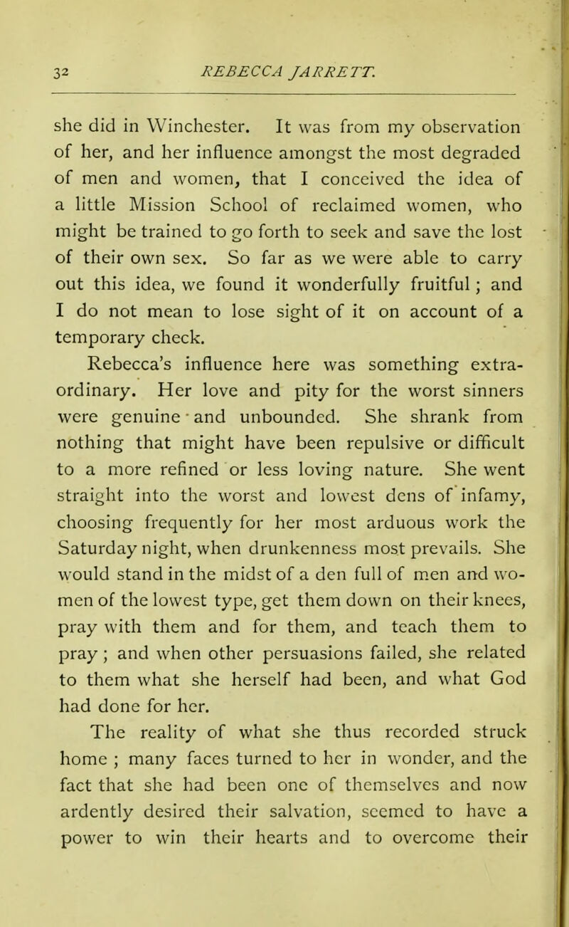 she did in Winchester. It was from my observation of her, and her influence amongst the most degraded of men and women, that I conceived the idea of a little Mission School of reclaimed women, who might be trained to go forth to seek and save the lost of their own sex. So far as we were able to carry- out this idea, we found it wonderfully fruitful; and I do not mean to lose sight of it on account of a temporary check. Rebecca's influence here was something extra- ordinary. Her love and pity for the worst sinners were genuine ■ and unbounded. She shrank from nothing that might have been repulsive or difficult to a more refined or less loving nature. She went straight into the worst and lowest dens of infamy, choosing frequently for her most arduous work the Saturday night, when drunkenness most prevails. She would stand in the midst of a den full of men and wo- men of the lowest type, get them down on their knees, pray with them and for them, and teach them to pray; and when other persuasions failed, she related to them what she herself had been, and what God had done for her. The reality of what she thus recorded struck home ; many faces turned to her in wonder, and the fact that she had been one of themselves and now ardently desired their salvation, seemed to have a power to win their hearts and to overcome their