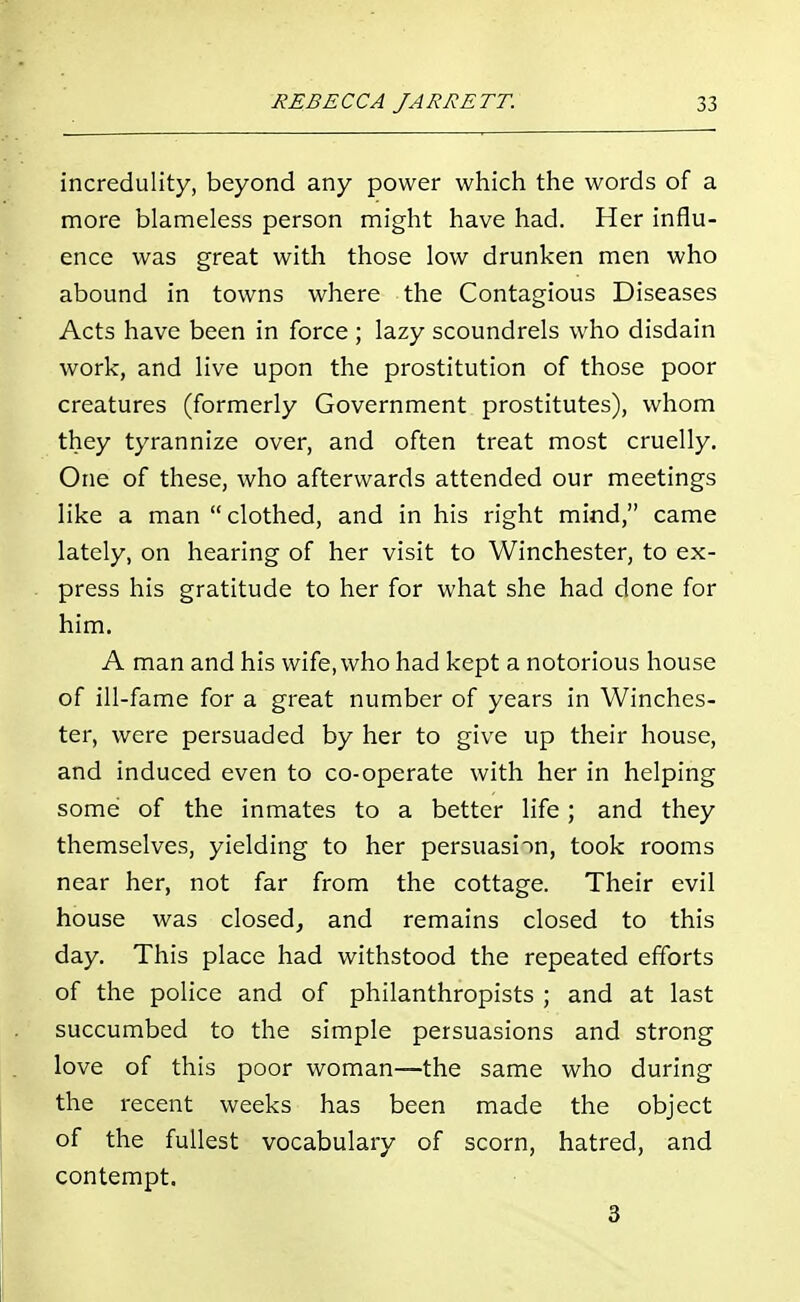 incredulity, beyond any power which the words of a more blameless person might have had. Her influ- ence was great with those low drunken men who abound in towns where the Contagious Diseases Acts have been in force ; lazy scoundrels who disdain work, and live upon the prostitution of those poor creatures (formerly Government prostitutes), whom they tyrannize over, and often treat most cruelly. One of these, who afterwards attended our meetings like a man clothed, and in his right mind, came lately, on hearing of her visit to Winchester, to ex- press his gratitude to her for what she had done for him. A man and his wife, who had kept a notorious house of ill-fame for a great number of years in Winches- ter, were persuaded by her to give up their house, and induced even to co-operate with her in helping some of the inmates to a better life; and they themselves, yielding to her persuasion, took rooms near her, not far from the cottage. Their evil house was closed, and remains closed to this day. This place had withstood the repeated efforts of the police and of philanthropists ; and at last succumbed to the simple persuasions and strong love of this poor woman—the same who during the recent weeks has been made the object of the fullest vocabulary of scorn, hatred, and contempt. 3