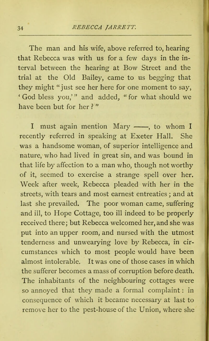 The man and his wife, above referred to, hearing that Rebecca was with us for a few days in the in- terval between the hearing at Bow Street and the trial at the Old Bailey, came to us begging that they might just see her here for one moment to say, ' God bless you,' and added,  for what should we have been but for her ?  I must again mention Mary , to whom I recently referred in speaking at Exeter Hall. She was a handsome woman, of superior intelligence and nature, who had lived in great sin, and was bound in that life by affection to a man who, though not worthy of it, seemed to exercise a strange spell over her. Week after week, Rebecca pleaded with her in the streets, with tears and most earnest entreaties ; and at last she prevailed. The poor woman came, suffering and ill, to Hope Cottage, too ill indeed to be properly received there; but Rebecca welcomed her, and she was put into an upper room, and nursed with the utmost tenderness and unwearying love by Rebecca, in cir- cumstances which to most people would have been almost intolerable. It was one of those cases in which the sufferer becomes a mass of corruption before death. The inhabitants of the neighbouring cottages were so annoyed that they made a formal complaint: in consequence of which it became necessary at last to remove her to the pest-house of the Union, where she