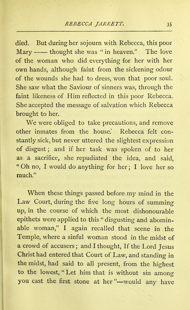 died. But during her sojourn with Rebecca, this poor Mary thought she was  in heaven. The love of the woman who did everything for her with her own hands, although faint from the sickening odour of the wounds she had to dress, won that poor soul. She saw what the Saviour of sinners was, through the faint likeness of Him reflected in this poor Rebecca. She accepted the message of salvation which Rebecca brought to her. We were obliged to take precautions, and remove other inmates from the house. Rebecca felt con- stantly sick, but never uttered the slightest expression of disgust; and if her task was spoken of to her as a sacrifice, she repudiated the idea, and said,  Oh no, I would do anything for her; I love her so much. When these things passed before my mind in the Law Court, during the five long hours of summing up, in the course of which the most dishonourable epithets were applied to this  disgusting and abomin- able woman, I again recalled that scene in the Temple, where a sinful woman stood in the midst of a crowd of accusers ; and I thought, If the Lord Jesus Christ had entered that Court of Law, and standing in the midst, had said to all present, from the highest to the lowest,  Let him that is without sin among you cast the first stone at her—would any have