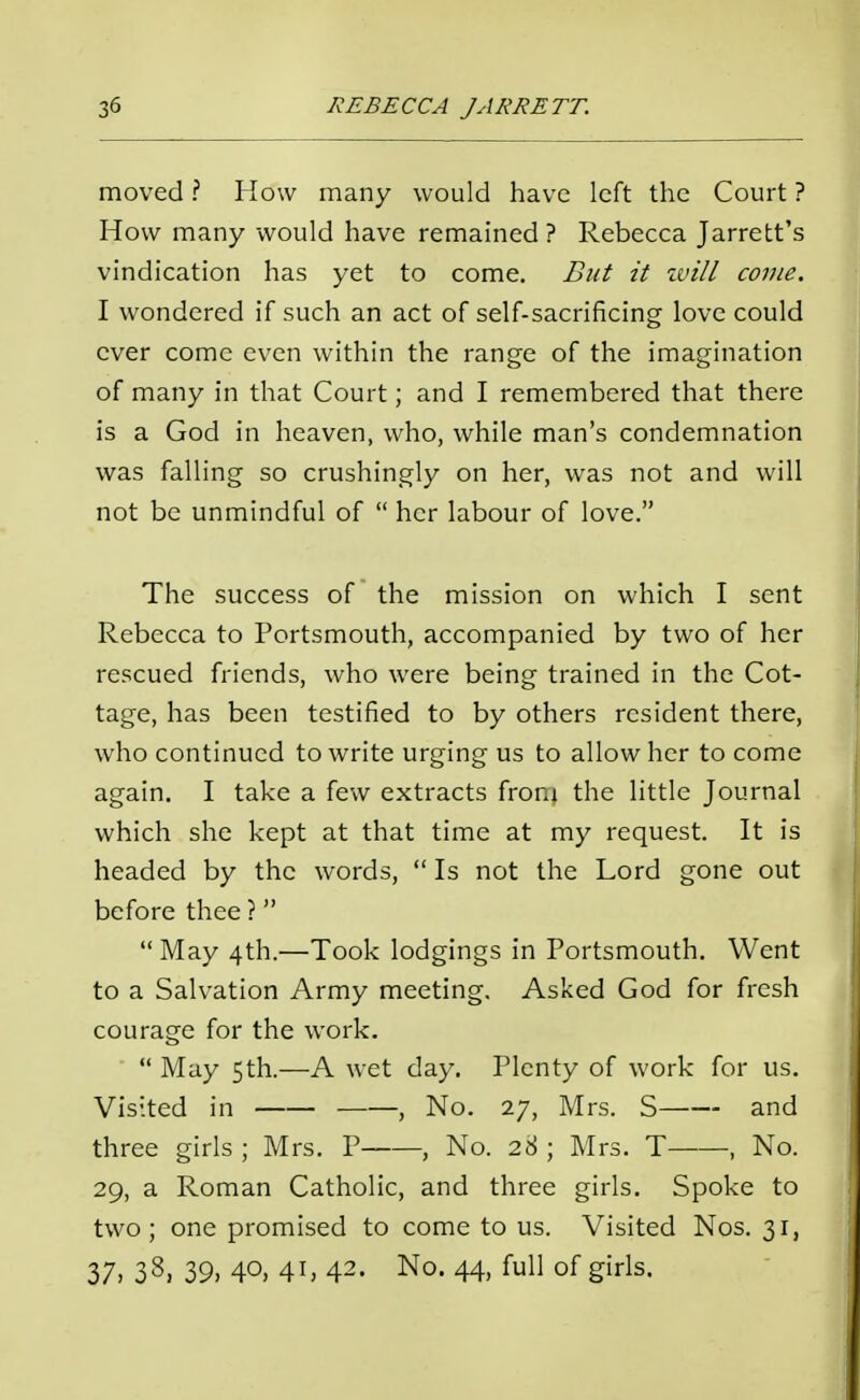 moved ? How many would have left the Court ? How many would have remained ? Rebecca Jarrett's vindication has yet to come. But it will come. I wondered if such an act of self-sacrificing love could ever come even within the range of the imagination of many in that Court; and I remembered that there is a God in heaven, who, while man's condemnation was falling so crushingly on her, was not and will not be unmindful of  her labour of love. The success of the mission on which I sent Rebecca to Portsmouth, accompanied by two of her rescued friends, who were being trained in the Cot- tage, has been testified to by others resident there, who continued to write urging us to allow her to come again. I take a few extracts from the little Journal which she kept at that time at my request. It is headed by the words,  Is not the Lord gone out before thee ? May 4th.—Took lodgings in Portsmouth. Went to a Salvation Army meeting. Asked God for fresh courage for the work.  May 5th.—A wet day. Plenty of work for us. Visited in , No. 27, Mrs. S and three girls ; Mrs. P , No. 28 ; Mrs. T , No. 29, a Roman Catholic, and three girls. Spoke to two; one promised to come to us. Visited Nos. 31, 37, 33, 39, 40, 4i, 42- No- 44, full of girls.