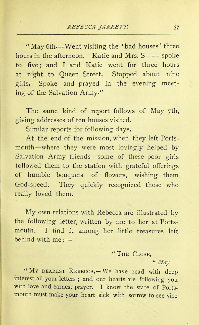  May 6th—Went visiting the ' bad houses' three hours in the afternoon. Katie and Mrs. S spoke to five; and I and Katie went for three hours at night to Queen Street. Stopped about nine girls. Spoke and prayed in the evening meet- ing of the Salvation Army. The same kind of report follows of May 7th, giving addresses of ten houses visited. Similar reports for following days. At the end of the mission, when they left Ports- mouth—where they were most lovingly helped by Salvation Army friends—some of these poor girls followed them to the station with grateful offerings of humble bouquets of flowers, wishing them God-speed. They quickly recognized those who really loved them. My own relations with Rebecca are illustrated by the following letter, written by me to her at Ports- mouth. I find it among her little treasures left behind with me :—  The Close,  May. My dearest Rebecca,—We have read with deep interest all your letters ; and our hearts are following you with love and earnest prayer. I know the state of Ports- mouth must make your heart sick with sorrow to see vice