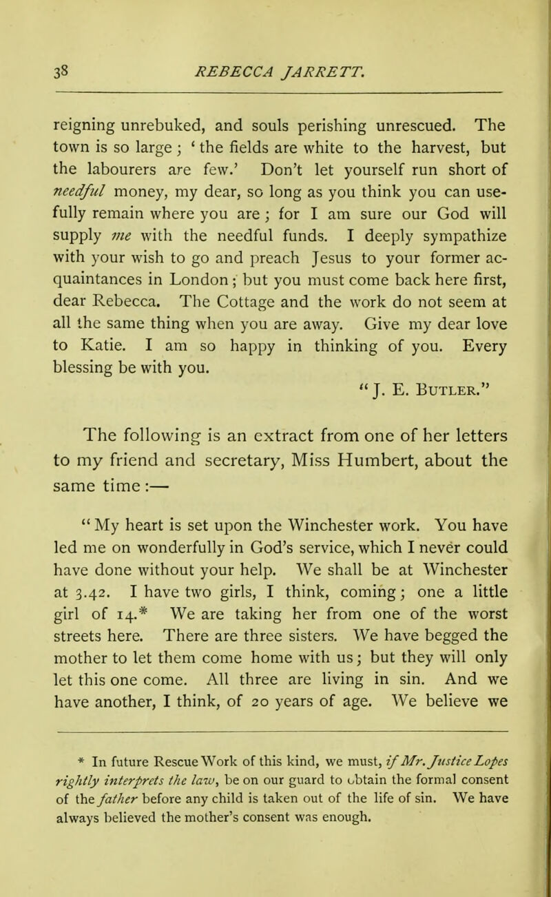 reigning unrebuked, and souls perishing unrescued. The town is so large ; ' the fields are white to the harvest, but the labourers are few.' Don't let yourself run short of needful money, my dear, so long as you think you can use- fully remain where you are ; for I am sure our God will supply me with the needful funds. I deeply sympathize with your wish to go and preach Jesus to your former ac- quaintances in London; but you must come back here first, dear Rebecca. The Cottage and the work do not seem at all the same thing when you are away. Give my dear love to Katie. I am so happy in thinking of you. Every blessing be with you.  J. E. Butler. The following is an extract from one of her letters to my friend and secretary, Miss Humbert, about the same time:—  My heart is set upon the Winchester work. You have led me on wonderfully in God's service, which I never could have done without your help. We shall be at Winchester at 3.42. I have two girls, I think, coming; one a little girl of 14.* We are taking her from one of the worst streets here. There are three sisters. We have begged the mother to let them come home with us; but they will only let this one come. All three are living in sin. And we have another, I think, of 20 years of age. We believe we * In future Rescue Work of this kind, we must, if Mr. Justice Lopes rightly interprets the law, be on our guard to obtain the formal consent of the father before any child is taken out of the life of sin. We have always believed the mother's consent was enough.