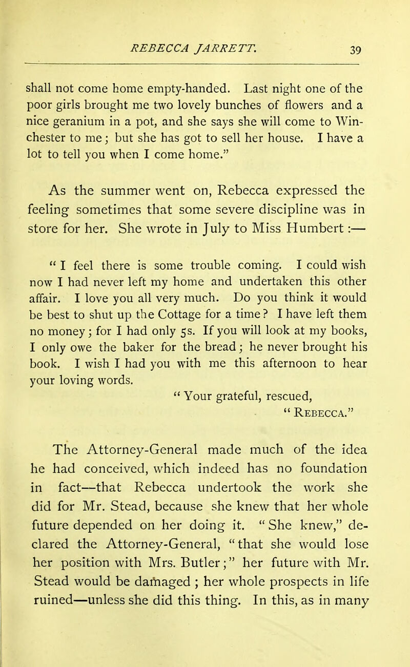 shall not come home empty-handed. Last night one of the poor girls brought me two lovely bunches of flowers and a nice geranium in a pot, and she says she will come to Win- chester to me; but she has got to sell her house. I have a lot to tell you when I come home. As the summer went on, Rebecca expressed the feeling sometimes that some severe discipline was in store for her. She wrote in July to Miss Humbert:—  I feel there is some trouble coming. I could wish now I had never left my home and undertaken this other affair. I love you all very much. Do you think it would be best to shut up the Cottage for a time? I have left them no money; for I had only 5s. If you will look at my books, I only owe the baker for the bread; he never brought his book. I wish I had you with me this afternoon to hear your loving words.  Your grateful, rescued,  Rebecca. The Attorney-General made much of the idea he had conceived, which indeed has no foundation in fact—that Rebecca undertook the work she did for Mr. Stead, because she knew that her whole future depended on her doing it.  She knew, de- clared the Attorney-General, that she would lose her position with Mrs. Butler; her future with Mr. Stead would be damaged ; her whole prospects in life ruined—unless she did this thing. In this, as in many