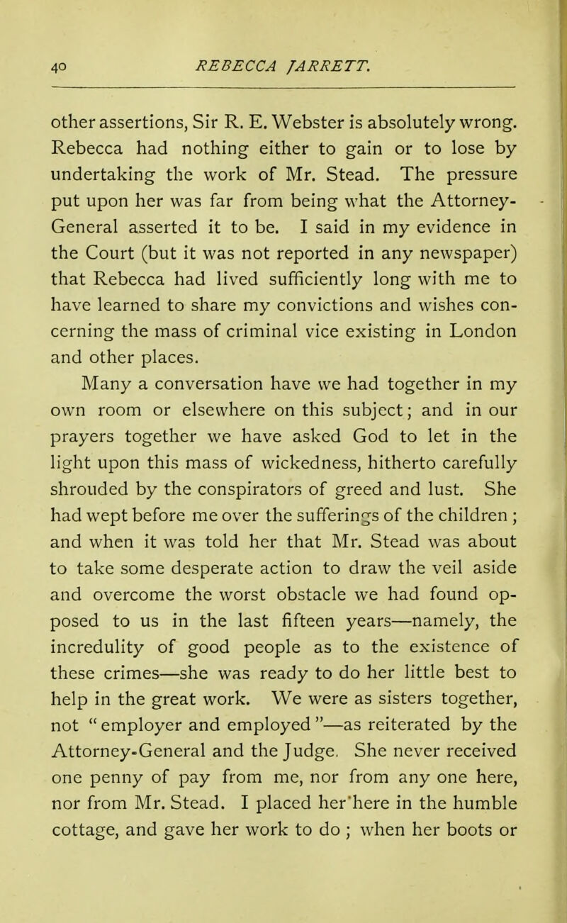 other assertions, Sir R. E. Webster is absolutely wrong. Rebecca had nothing either to gain or to lose by undertaking the work of Mr. Stead. The pressure put upon her was far from being what the Attorney- General asserted it to be. I said in my evidence in the Court (but it was not reported in any newspaper) that Rebecca had lived sufficiently long with me to have learned to share my convictions and wishes con- cerning the mass of criminal vice existing in London and other places. Many a conversation have we had together in my own room or elsewhere on this subject; and in our prayers together we have asked God to let in the light upon this mass of wickedness, hitherto carefully shrouded by the conspirators of greed and lust. She had wept before me over the sufferings of the children ; and when it was told her that Mr. Stead was about to take some desperate action to draw the veil aside and overcome the worst obstacle we had found op- posed to us in the last fifteen years—namely, the incredulity of good people as to the existence of these crimes—she was ready to do her little best to help in the great work. We were as sisters together, not  employer and employed —as reiterated by the Attorney-General and the Judge. She never received one penny of pay from me, nor from any one here, nor from Mr. Stead. I placed her'here in the humble cottage, and gave her work to do ; when her boots or