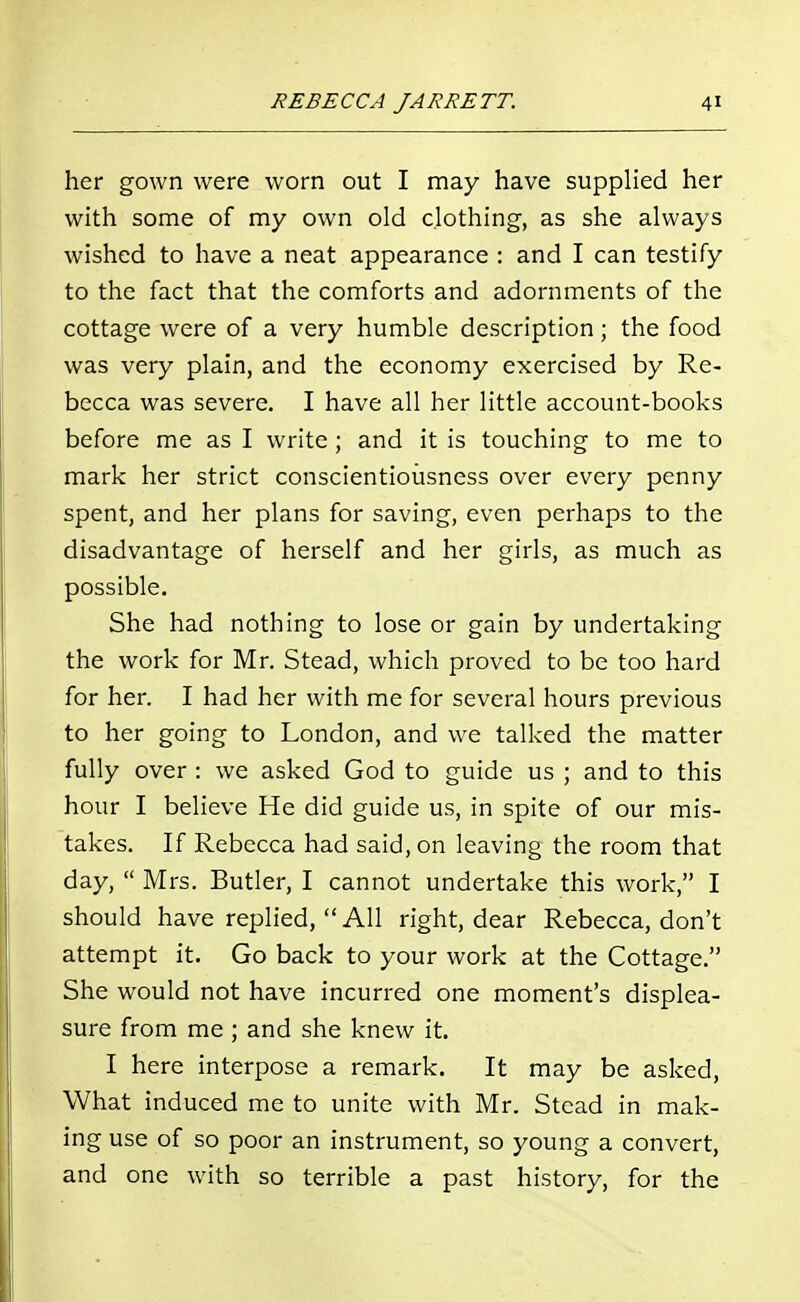 her gown were worn out I may have supplied her with some of my own old clothing, as she always wished to have a neat appearance : and I can testify to the fact that the comforts and adornments of the cottage were of a very humble description; the food was very plain, and the economy exercised by Re- becca was severe. I have all her little account-books before me as I write; and it is touching to me to mark her strict conscientiousness over every penny spent, and her plans for saving, even perhaps to the disadvantage of herself and her girls, as much as possible. She had nothing to lose or gain by undertaking the work for Mr. Stead, which proved to be too hard for her. I had her with me for several hours previous to her going to London, and we talked the matter fully over : we asked God to guide us ; and to this hour I believe He did guide us, in spite of our mis- takes. If Rebecca had said, on leaving the room that day, Mrs. Butler, I cannot undertake this work, I should have replied, All right, dear Rebecca, don't attempt it. Go back to your work at the Cottage. She would not have incurred one moment's displea- sure from me ; and she knew it. I here interpose a remark. It may be asked, What induced me to unite with Mr. Stead in mak- ing use of so poor an instrument, so young a convert, and one with so terrible a past history, for the