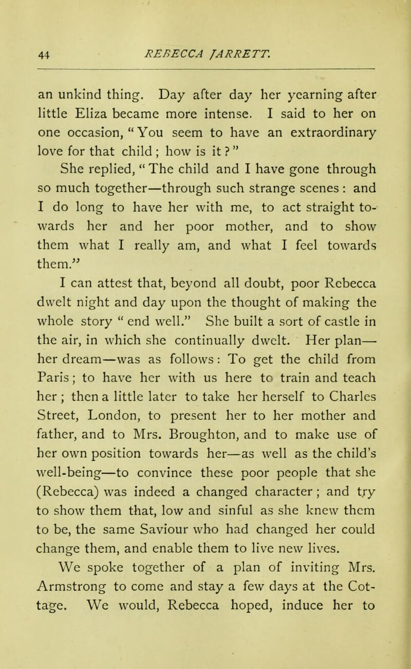 an unkind thing. Day after day her yearning after little Eliza became more intense. I said to her on one occasion, You seem to have an extraordinary love for that child ; how is it ? She replied, The child and I have gone through so much together—through such strange scenes: and I do long to have her with me, to act straight to- wards her and her poor mother, and to show them what I really am, and what I feel towards them. I can attest that, beyond all doubt, poor Rebecca dwelt night and day upon the thought of making the whole story end well. She built a sort of castle in the air, in which she continually dwelt. Her plan— her dream—was as follows : To get the child from Paris; to have her with us here to train and teach her ; then a little later to take her herself to Charles Street, London, to present her to her mother and father, and to Mrs. Broughton, and to make use of her own position towards her—as well as the child's well-being—to convince these poor people that she (Rebecca) was indeed a changed character; and try to show them that, low and sinful as she knew them to be, the same Saviour who had changed her could change them, and enable them to live new lives. We spoke together of a plan of inviting Mrs. Armstrong to come and stay a few days at the Cot- tage. We would, Rebecca hoped, induce her to