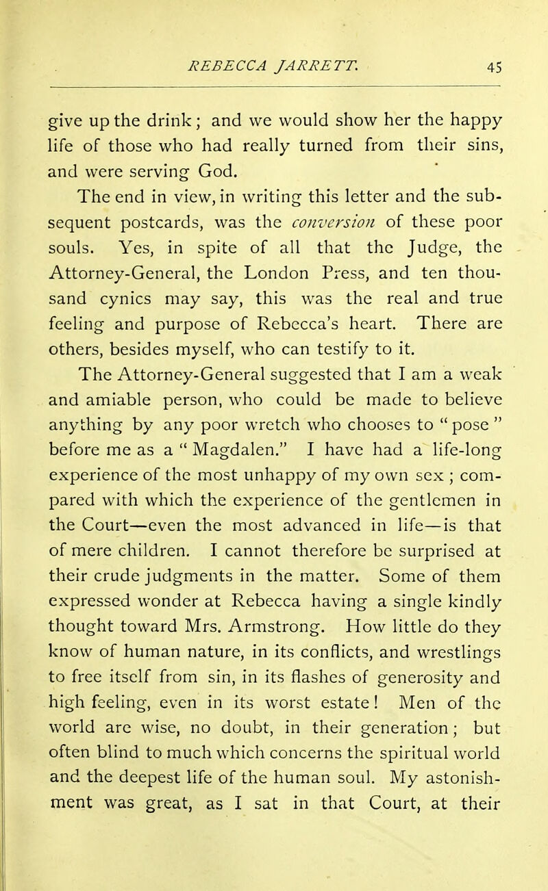 give up the drink; and we would show her the happy life of those who had really turned from their sins, and were serving God. The end in view, in writing this letter and the sub- sequent postcards, was the conversion of these poor souls. Yes, in spite of all that the Judge, the Attorney-General, the London Press, and ten thou- sand cynics may say, this was the real and true feeling and purpose of Rebecca's heart. There are others, besides myself, who can testify to it. The Attorney-General suggested that I am a weak and amiable person, who could be made to believe anything by any poor wretch who chooses to pose before me as a Magdalen. I have had a life-long experience of the most unhappy of my own sex ; com- pared with which the experience of the gentlemen in the Court—even the most advanced in life—is that of mere children. I cannot therefore be surprised at their crude judgments in the matter. Some of them expressed wonder at Rebecca having a single kindly thought toward Mrs. Armstrong. How little do they know of human nature, in its conflicts, and wrestlings to free itself from sin, in its flashes of generosity and high feeling, even in its worst estate! Men of the world are wise, no doubt, in their generation; but often blind to much which concerns the spiritual world and the deepest life of the human soul. My astonish- ment was great, as I sat in that Court, at their